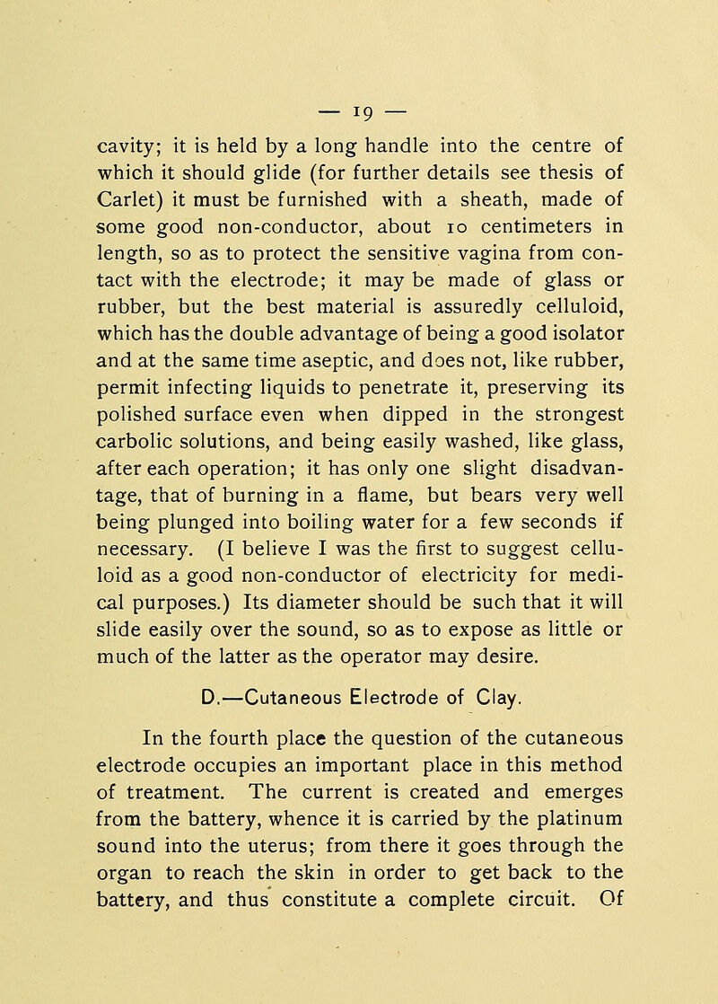cavity; it is held by a long handle into the centre of which it should glide (for further details see thesis of Carlet) it must be furnished with a sheath, made of some good non-conductor, about 10 centimeters in length, so as to protect the sensitive vagina from con- tact with the electrode; it may be made of glass or rubber, but the best material is assuredly celluloid, which has the double advantage of being a good isolator and at the same time aseptic, and does not, like rubber, permit infecting liquids to penetrate it, preserving its polished surface even when dipped in the strongest carbolic solutions, and being easily washed, like glass, after each operation; it has only one slight disadvan- tage, that of burning in a flame, but bears very well being plunged into boiling water for a few seconds if necessary. (I believe I was the first to suggest cellu- loid as a good non-conductor of electricity for medi- cal purposes.) Its diameter should be such that it will slide easily over the sound, so as to expose as little or much of the latter as the operator may desire. D.—Cutaneous Electrode of Clay. In the fourth place the question of the cutaneous electrode occupies an important place in this method of treatment. The current is created and emerges from the battery, whence it is carried by the platinum sound into the uterus; from there it goes through the organ to reach the skin in order to get back to the battery, and thus constitute a complete circuit. Of