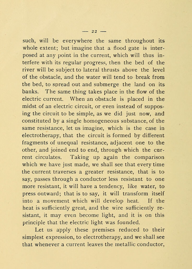 such, will be everywhere the same throughout its whole extent; but imagine that a flood gate is inter- posed at any point in the current, which will thus in- terfere with its regular progress, then the bed of the river will be subject to lateral thrusts above the level of the obstacle, and the water will tend to break from the bed, to spread out and submerge the land on its banks. The same thing takes place in the flow of the electric current. When an obstacle is placed in the midst of an electric circuit, or even instead of suppos- ing the circuit to be simple, as we did just now, and constituted by a single homogeneous substance, of the same resistance, let us imagine, which is the case in electrotherapy, that the circuit is formed by different fragments of unequal resistance, adjacent one to the other, and joined end to end, through which the cur- rent circulates. Taking up again the comparison which we have just made, we shall see that every time the current traverses a greater resistance, that is to say, passes through a conductor less resistant to one more resistant, it will have a tendency, like water, to press outward; that is to say, it will transform itself into a movement which will develop heat. If the heat is sufficiently great, and the wire sufficiently re- sistant, it may even become light, and it is on this principle that the electric light was founded. Let us apply these premises reduced to their simplest expression, to electrotherapy, and we shall see that whenever a current leaves the metallic conductor,