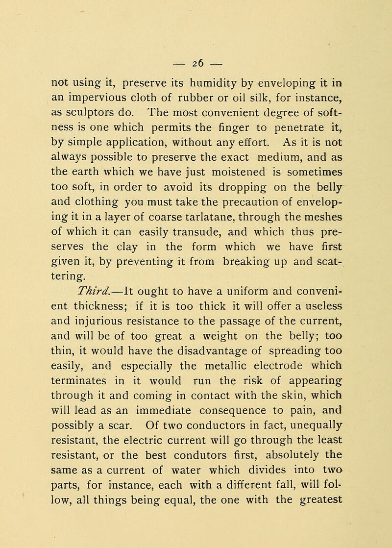 not using it, preserve its humidity by enveloping it in an impervious cloth of rubber or oil silk, for instance, as sculptors do. The most convenient degree of soft- ness is one which permits the finger to penetrate it, by simple application, without any effort. As it is not always possible to preserve the exact medium, and as the earth which we have just moistened is sometimes too soft, in order to avoid its dropping on the belly and clothing you must take the precaution of envelop- ing it in a layer of coarse tarlatane, through the meshes of which it can easily transude, and which thus pre- serves the clay in the form which we have first given it, by preventing it from breaking up and scat- tering. Third.—It ought to have a uniform and conveni- ent thickness; if it is too thick it will offer a useless and injurious resistance to the passage of the current, and will be of too great a weight on the belly; too thin, it would have the disadvantage of spreading too easily, and especially the metallic electrode which terminates in it would run the risk of appearing through it and coming in contact with the skin, which will lead as an immediate consequence to pain, and possibly a scar. Of two conductors in fact, unequally resistant, the electric current will go through the least resistant, or the best condutors first, absolutely the same as a current of water which divides into two parts, for instance, each with a different fall, will fol- low, all things being equal, the one with the greatest