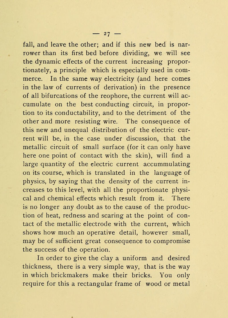 fall, and leave the other; and if this new bed is nar- rower than its first bed before dividing, we will see the dynamic effects of the current increasing propor- tionately, a principle which is especially used in com- merce. In the same way electricity (and here comes in the law of currents of derivation) in the presence of all bifurcations of the reophore, the current will ac- cumulate on the best conducting circuit, in propor- tion to its conductability, and to the detriment of the other and more resisting wire. The consequence of this new and unequal distribution of the electric cur- rent will be, in the case under discussion, that the metallic circuit of small surface (for it can only have here one point of contact with the skin), will find a large quantity of the electric current accummulating on its course, which is translated in the language of physics, by saying that the density of the current in- creases to this level, with all the proportionate physi- cal and chemical effects which result from it. There is no longer any doubt as to the cause of the produc- tion of heat, redness and scaring at the point of con- tact of the metallic electrode with the current, which shows how much an operative detail, however small, may be of sufficient great consequence to compromise the success of the operation. In order to give the clay a uniform and desired thickness, there is a very simple way, that is the way in which brickmakers make their bricks. You only require for this a rectangular frame of wood or metal
