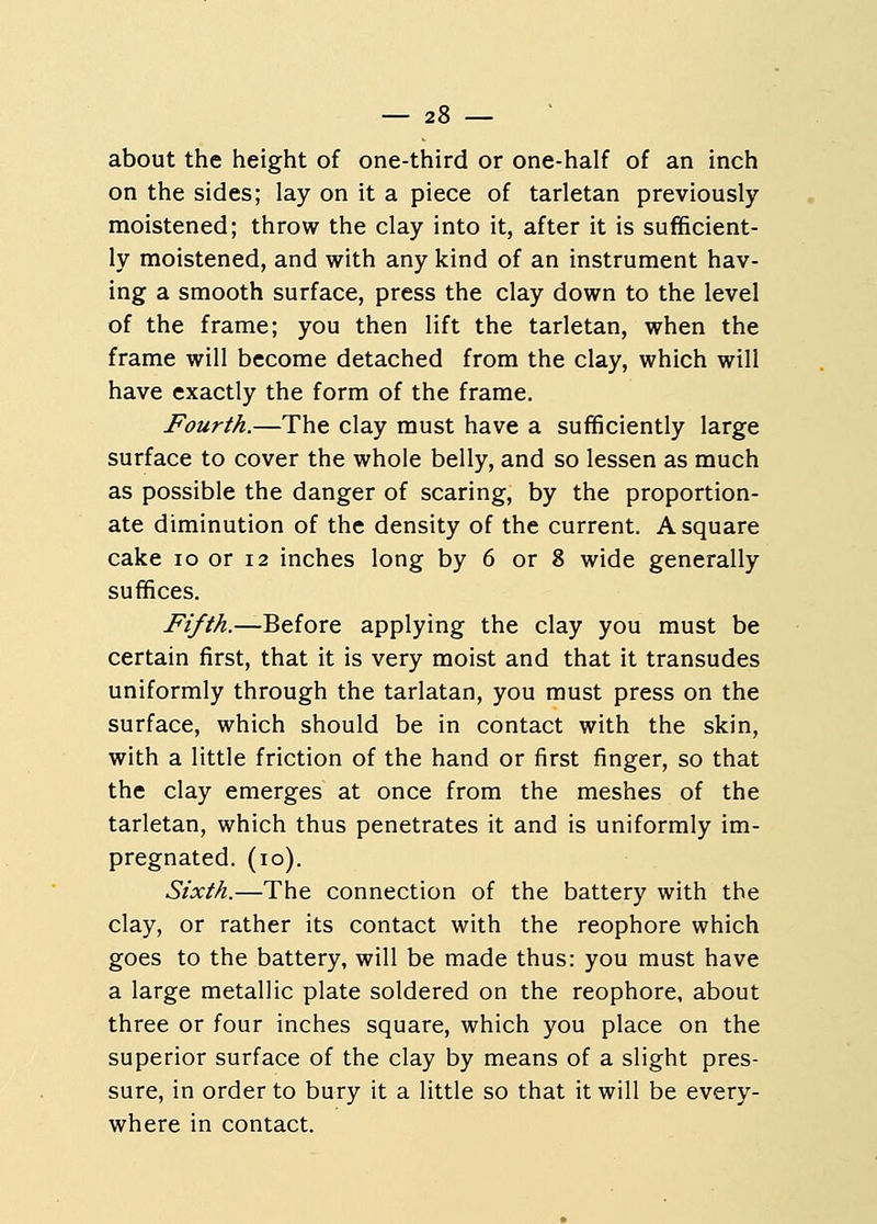 about the height of one-third or one-half of an inch on the sides; lay on it a piece of tarletan previously moistened; throw the clay into it, after it is sufficient- ly moistened, and with any kind of an instrument hav- ing a smooth surface, press the clay down to the level of the frame; you then lift the tarletan, when the frame will become detached from the clay, which will have exactly the form of the frame. Fourth.—The clay must have a sufficiently large surface to cover the whole belly, and so lessen as much as possible the danger of scaring, by the proportion- ate diminution of the density of the current. A square cake 10 or 12 inches long by 6 or 8 wide generally suffices. Fifth.—Before applying the clay you must be certain first, that it is very moist and that it transudes uniformly through the tarlatan, you must press on the surface, which should be in contact with the skin, with a little friction of the hand or first finger, so that the clay emerges at once from the meshes of the tarletan, which thus penetrates it and is uniformly im- pregnated. (10). Sixth.—The connection of the battery with the clay, or rather its contact with the reophore which goes to the battery, will be made thus: you must have a large metallic plate soldered on the reophore, about three or four inches square, which you place on the superior surface of the clay by means of a slight pres- sure, in order to bury it a little so that it will be every- where in contact.