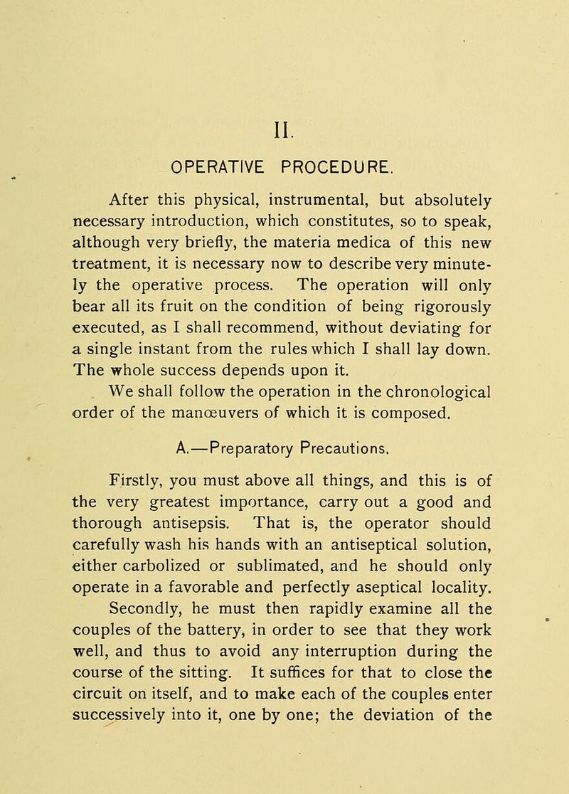 II. OPERATIVE PROCEDURE. After this physical, instrumental, but absolutely- necessary introduction, which constitutes, so to speak, although very briefly, the materia medica of this new- treatment, it is necessary now to describe very minute- ly the operative process. The operation will only bear all its fruit on the condition of being rigorously executed, as I shall recommend, without deviating for a single instant from the rules which I shall lay down. The whole success depends upon it. We shall follow the operation in the chronological order of the manceuvers of which it is composed. A,—Preparatory Precautions. Firstly, you must above all things, and this is of the very greatest importance, carry out a good and thorough antisepsis. That is, the operator should carefully wash his hands with an antiseptical solution, either carbolized or sublimated, and he should only operate in a favorable and perfectly aseptical locality. Secondly, he must then rapidly examine all the couples of the battery, in order to see that they work well, and thus to avoid any interruption during the course of the sitting. It suffices for that to close the circuit on itself, and to make each of the couples enter successively into it, one by one; the deviation of the