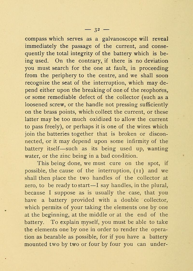 compass which serves as a galvanoscope will reveal immediately the passage of the current, and conse- quently the total integrity of the battery which is be- ing used. On the contrary, if there is no deviation you must search for the one at fault, in proceeding from the periphery to the centre, and we shall soon recognize the seat of the interruption, which may de- pend either upon the breaking of one of the reophores, or some remediable defect of the collector (such as a loosened screw, or the handle not pressing sufficiently on the brass points, which collect the current, or these latter may be too much oxidized to allow the current to pass freely), or perhaps it is one of the wires which join the batteries together that is broken or discon- nected, or it may depend upon some infirmity of the battery itself—such as its being used up, wanting water, or the zinc being in a bad condition. This being done, we must cure on the spot, if possible, the cause of the interruption, (n) and we shall then place the two handles of the collector at zero, to be ready to start—I say handles, in the plural, because I suppose as is usually the case, that you have a battery provided with a double collector, which permits of your taking the elements one by one at the beginning, at the middle or at the end of the battery. To explain myself, you must be able to take the elements one by one in order to render the opera- tion as bearable as possible, for if you have a battery mounted two by two or four by four you can under-
