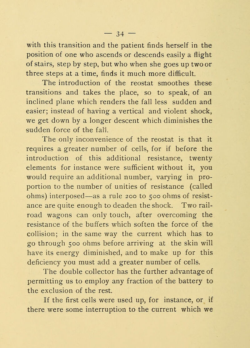 with this transition and the patient finds herself in the position of one who ascends or descends easily a flight of stairs, step by step, but who when she goes up two or three steps at a time, finds it much more difficult. The introduction of the reostat smoothes these transitions and takes the place, so to speak, of an inclined plane which renders the fall less sudden and easier; instead of having a vertical and violent shock, we get down by a longer descent which diminishes the sudden force of the fall. The only inconvenience of the reostat is that it requires a greater number of cells, for if before the introduction of this additional resistance, twenty elements for instance were sufficient without it, you would require an additional number, varying in pro- portion to the number of unities of resistance (called ohms) interposed—as a rule 200 to 500 ohms of resist- ance are quite enough to deaden the shock. Two rail- road wagons can only touch, after overcoming the resistance of the buffers which soften the force of the collision; in the same way the current which has to go through 500 ohms before arriving at the skin will have its energy diminished, and to make up for this deficiency you must add a greater number of cells. The double collector has the further advantage of permitting us to employ any fraction of the battery to the exclusion of the rest. If the first cells were used up, for instance, or if there were some interruption to the current which we