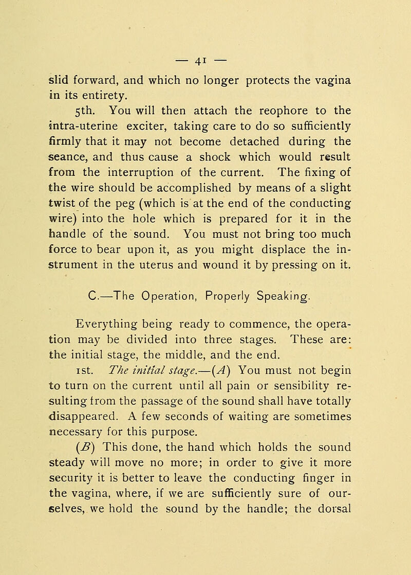 slid forward, and which no longer protects the vagina in its entirety. 5th. You will then attach the reophore to the intra-uterine exciter, taking care to do so sufficiently firmly that it may not become detached during the seance, and thus cause a shock which would result from the interruption of the current. The fixing of the wire should be accomplished by means of a slight twist of the peg (which is at the end of the conducting wire) into the hole which is prepared for it in the handle of the sound. You must not bring too much force to bear upon it, as you might displace the in- strument in the uterus and wound it by pressing on it. C.—The Operation, Properly Speaking. Everything being ready to commence, the opera- tion may be divided into three stages. These are: the initial stage, the middle, and the end. 1st. The initial stage.—(A) You must not begin to turn on the current until all pain or sensibility re- sulting from the passage of the sound shall have totally disappeared. A few seconds of waiting are sometimes necessary for this purpose. (B) This done, the hand which holds the sound steady will move no more; in order to give it more security it is better to leave the conducting finger in the vagina, where, if we are sufficiently sure of our- selves, we hold the sound by the handle; the dorsal