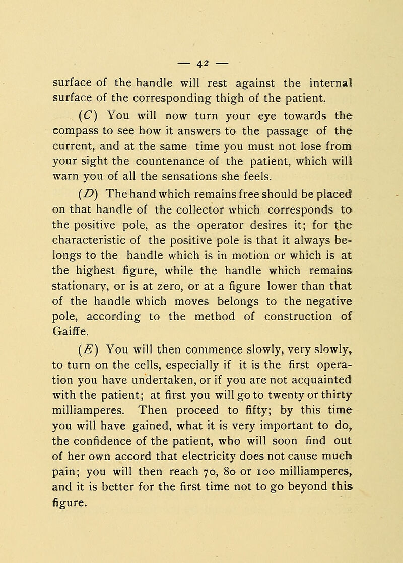 surface of the handle will rest against the internal surface of the corresponding thigh of the patient. (C) You will now turn your eye towards the compass to see how it answers to the passage of the current, and at the same time you must not lose from your sight the countenance of the patient, which will warn you of all the sensations she feels. (D) The hand which remains free should be placed on that handle of the collector which corresponds to the positive pole, as the operator desires it; for the characteristic of the positive pole is that it always be- longs to the handle which is in motion or which is at the highest figure, while the handle which remains stationary, or is at zero, or at a figure lower than that of the handle which moves belongs to the negative pole, according to the method of construction of Gaiffe. (£) You will then commence slowly, very slowly, to turn on the cells, especially if it is the first opera- tion you have undertaken, or if you are not acquainted with the patient; at first you will go to twenty or thirty milliamperes. Then proceed to fifty; by this time you will have gained, what it is very important to do, the confidence of the patient, who will soon find out of her own accord that electricity does not cause much pain; you will then reach 70, 80 or 100 milliamperes, and it is better for the first time not to go beyond this figure.