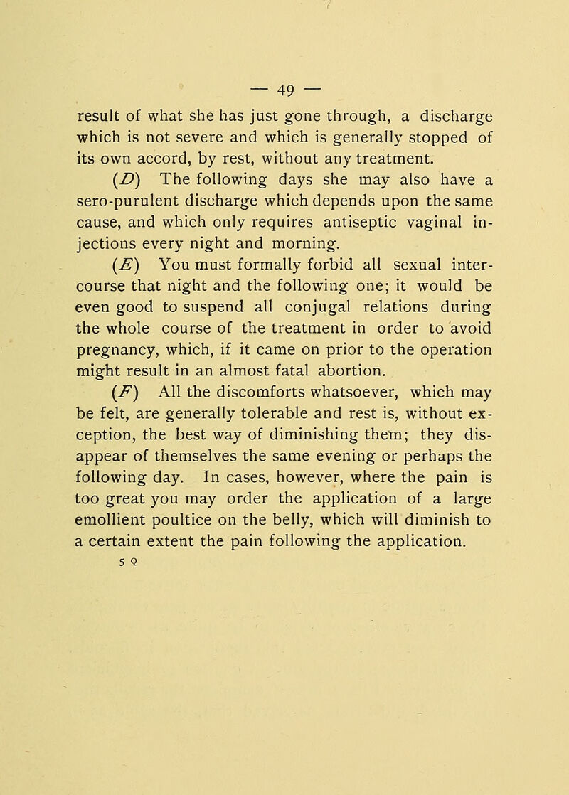 result of what she has just gone through, a discharge which is not severe and which is generally stopped of its own accord, by rest, without any treatment. (Z>) The following days she may also have a sero-purulent discharge which depends upon the same cause, and which only requires antiseptic vaginal in- jections every night and morning. (£) You must formally forbid all sexual inter- course that night and the following one; it would be even good to suspend all conjugal relations during the whole course of the treatment in order to avoid pregnancy, which, if it came on prior to the operation might result in an almost fatal abortion. (F) All the discomforts whatsoever, which may be felt, are generally tolerable and rest is, without ex- ception, the best way of diminishing them; they dis- appear of themselves the same evening or perhaps the following day. In cases, however, where the pain is too great you may order the application of a large emollient poultice on the belly, which will diminish to a certain extent the pain following the application, s Q