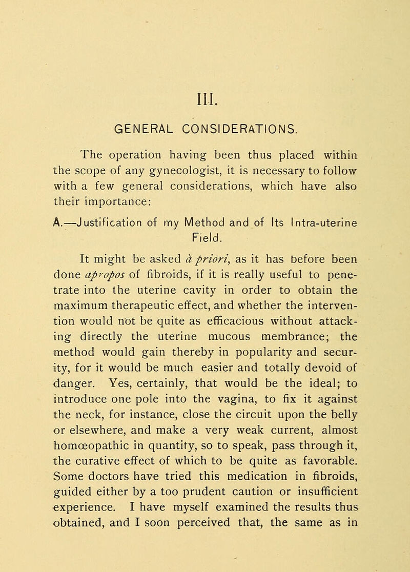 ILL GENERAL CONSIDERATIONS. The operation having been thus placed within the scope of any gynecologist, it is necessary to follow with a few general considerations, which have also their importance: A.—Justification of my Method and of Its Intra-uterine Field. It might be asked a priori, as it has before been done apropos of fibroids, if it is really useful to pene- trate into the uterine cavity in order to obtain the maximum therapeutic effect, and whether the interven- tion would not be quite as efficacious without attack- ing directly the uterine mucous membrance; the method would gain thereby in popularity and secur- ity, for it would be much easier and totally devoid of danger. Yes, certainly, that would be the ideal; to introduce one pole into the vagina, to fix it against the neck, for instance, close the circuit upon the belly or elsewhere, and make a very weak current, almost homoeopathic in quantity, so to speak, pass through it, the curative effect of which to be quite as favorable. Some doctors have tried this medication in fibroids, guided either by a too prudent caution or insufficient experience. I have myself examined the results thus obtained, and I soon perceived that, the same as in