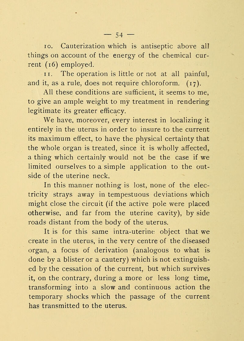 io. Cauterization which is antiseptic above all things on account of the energy of the chemical cur- rent (16) employed. n. The operation is little or not at all painful, and it, as a rule, does not require chloroform. (17). All these conditions are sufficient, it seems to me, to give an ample weight to my treatment in rendering legitimate its greater efficacy. We have, moreover, every interest in localizing it entirely in the uterus in order to insure to the current its maximum effect, to have the physical certainty that the whole organ is treated, since it is wholly affected, a thing which certainly would not be the case if we limited ourselves to a simple application to the out- side of the uterine neck. In this manner nothing is lost, none of the elec- tricity strays away in tempestuous deviations which might close the circuit (if the active pole were placed otherwise, and far from the uterine cavity), by side roads distant from the body of the uterus. It is for this same intra-uterine object that we create in the uterus, in the very centre of the diseased organ, a focus of derivation (analogous to what is done by a blister or a cautery) which is not extinguish- ed by the cessation of the current, but which survives it, on the contrary, during a more or less long time, transforming into a slow and continuous action the temporary shocks which the passage of the current has transmitted to the uterus.