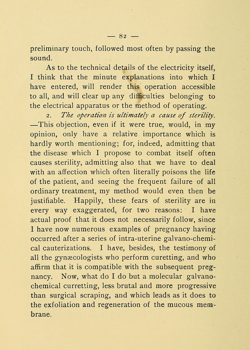 preliminary touch, followed most often by passing the sound. As to the technical details of the electricity itself, I think that the minute explanations into which I have entered, will render this operation accessible to all, and will clear up any difficulties belonging to the electrical apparatus or the method of operating. 2. The operation is ultimately a cause of sterility. —This objection, even if it were true, would, in my opinion, only have a relative importance which is hardly worth mentioning; for, indeed, admitting that the disease which I propose to combat itself often causes sterility, admitting also that we have to deal with an affection which often literally poisons the life of the patient, and seeing the frequent failure of all ordinary treatment, my method would even then be justifiable. Happily, these fears of sterility are in every way exaggerated, for two reasons: I have actual proof that it does not necessarily follow, since I have now numerous examples of pregnancy having occurred after a series of intra-uterine galvano-chemi- cal cauterizations. I have, besides, the testimony of all the gynaecologists who perform curetting, and who affirm that it is compatible with the subsequent preg- nancy. Now, what do I do but a molecular galvano- chemical curretting, less brutal and more progressive than surgical scraping, and which leads as it does to the exfoliation and regeneration of the mucous mem- brane.