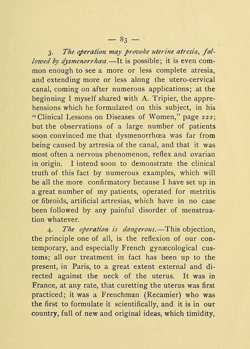 3. The operation may provoke uterine atresia, fol- lowed by dysmenorrhcea.—It is possible; it is even com- mon enough to see a more or less complete atresia, and extending more or less along the utero-cervical canal, coming on after numerous applications; at the beginning I myself shared with A. Tripier, the appre- hensions which he formulated on this subject, in his Clinical Lessons on Diseases of Women, page 222; but the observations of a large number of patients soon convinced me that dysmenorrhcea was far from being caused by artresia of the canal, and that it was most often a nervous phenomenon, reflex and ovarian in origin. I intend soon to demonstrate the clinical truth of this fact by numerous examples, which will be all the more confirmatory because I have set up in a great number of my patients, operated for metritis or fibroids, artificial artresias, which have in no case been followed by any painful disorder of menstrua- tion whatever. 4. The operation is dangerous.—This objection, the principle one of all, is the reflexion of our con- temporary, and especially French gynaecological cus- toms; all our treatment in fact has been up to the present, in Paris, to a great extent external and di- rected against the neck of the uterus. It was in France, at any rate, that curetting the uterus was first practiced; it was a Frenchman (Recamier) who was the first to formulate it scientifically, and it is in our country, full of new and original ideas, which timidity,