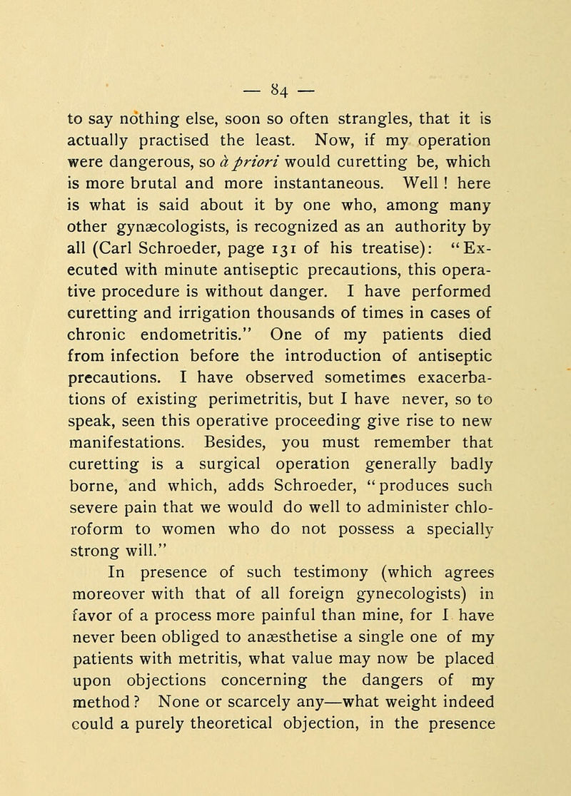 to say nothing else, soon so often strangles, that it is actually practised the least. Now, if my operation were dangerous, so a priori would curetting be, which is more brutal and more instantaneous. Well ! here is what is said about it by one who, among many other gynaecologists, is recognized as an authority by all (Carl Schroeder, page 131 of his treatise): Ex- ecuted with minute antiseptic precautions, this opera- tive procedure is without danger. I have performed curetting and irrigation thousands of times in cases of chronic endometritis. One of my patients died from infection before the introduction of antiseptic precautions. I have observed sometimes exacerba- tions of existing perimetritis, but I have never, so to speak, seen this operative proceeding give rise to new manifestations. Besides, you must remember that curetting is a surgical operation generally badly borne, and which, adds Schroeder, produces such severe pain that we would do well to administer chlo- roform to women who do not possess a specially strong will. In presence of such testimony (which agrees moreover with that of all foreign gynecologists) in favor of a process more painful than mine, for I have never been obliged to anaesthetise a single one of my patients with metritis, what value may now be placed upon objections concerning the dangers of my method ? None or scarcely any—what weight indeed could a purely theoretical objection, in the presence