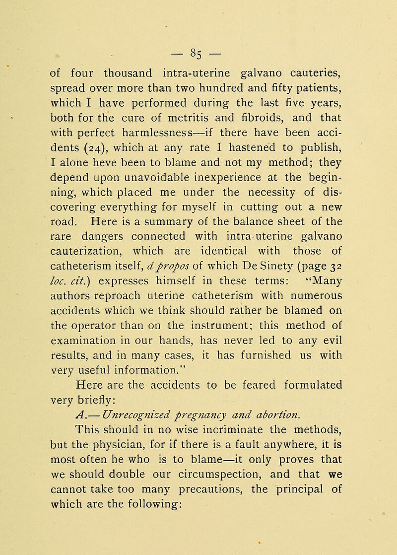 of four thousand intra-uterine galvano cauteries, spread over more than two hundred and fifty patients, which I have performed during the last five years, both for the cure of metritis and fibroids, and that with perfect harmlessness—if there have been acci- dents (24), which at any rate I hastened to publish, I alone heve been to blame and not my method; they depend upon unavoidable inexperience at the begin- ning, which placed me under the necessity of dis- covering everything for myself in cutting out a new road. Here is a summary of the balance sheet of the rare dangers connected with intra-uterine galvano cauterization, which are identical with those of catheterism itself, d propos of which De Sinety (page 32 loc. cit.) expresses himself in these terms: Many authors reproach uterine catheterism with numerous accidents which we think should rather be blamed on the operator than on the instrument; this method of examination in our hands, has never led to any evil results, and in many cases, it has furnished us with very useful information. Here are the accidents to be feared formulated very briefly: A.— Unrecognized pregnancy and abortion. This should in no wise incriminate the methods, but the physician, for if there is a fault anywhere, it is most often he who is to blame—it only proves that we should double our circumspection, and that we cannot take too many precautions, the principal of which are the following:
