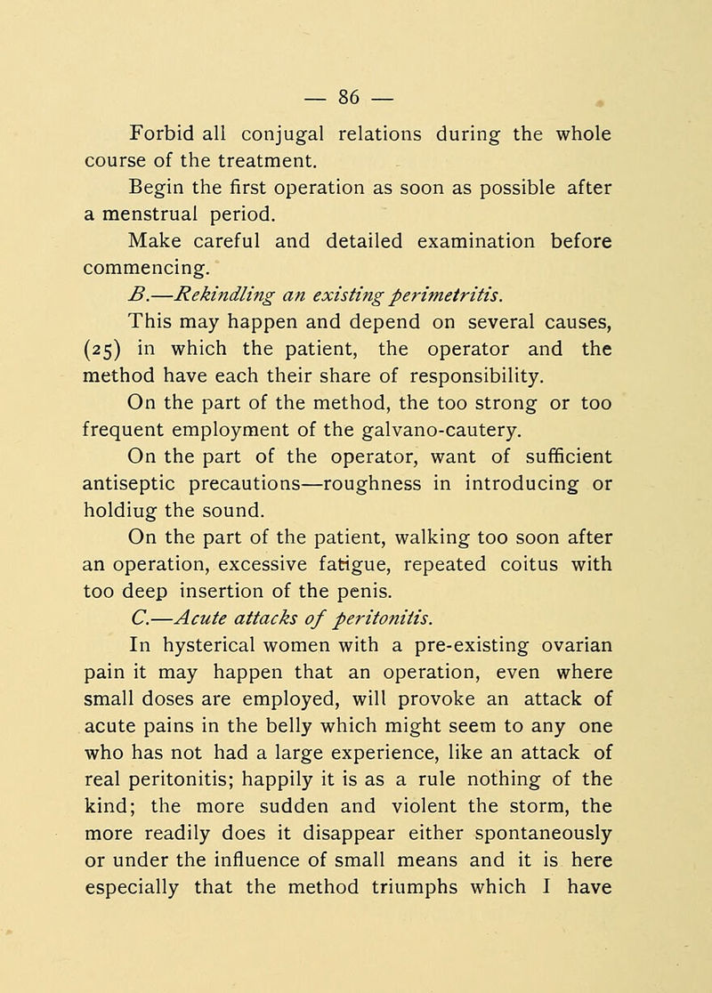 Forbid all conjugal relations during the whole course of the treatment. Begin the first operation as soon as possible after a menstrual period. Make careful and detailed examination before commencing. B.—Rekindling an existing perimetritis. This may happen and depend on several causes, (25) in which the patient, the operator and the method have each their share of responsibility. On the part of the method, the too strong or too frequent employment of the galvano-cautery. On the part of the operator, want of sufficient antiseptic precautions—roughness in introducing or holdiug the sound. On the part of the patient, walking too soon after an operation, excessive fatigue, repeated coitus with too deep insertion of the penis. C.—Acute attacks of peritonitis. In hysterical women with a pre-existing ovarian pain it may happen that an operation, even where small doses are employed, will provoke an attack of acute pains in the belly which might seem to any one who has not had a large experience, like an attack of real peritonitis; happily it is as a rule nothing of the kind; the more sudden and violent the storm, the more readily does it disappear either spontaneously or under the influence of small means and it is here especially that the method triumphs which I have