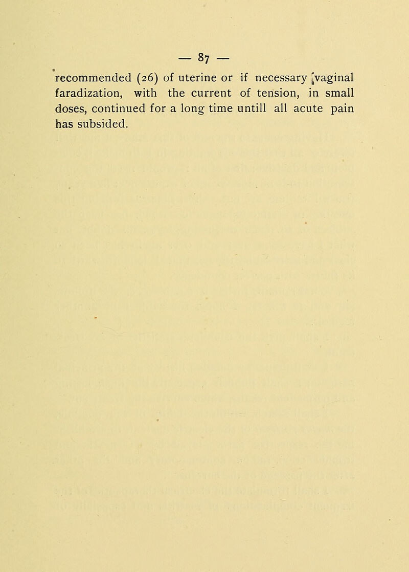 recommended (26) of uterine or if necessary [vaginal faradization, with the current of tension, in small doses, continued for a long time untill all acute pain has subsided.