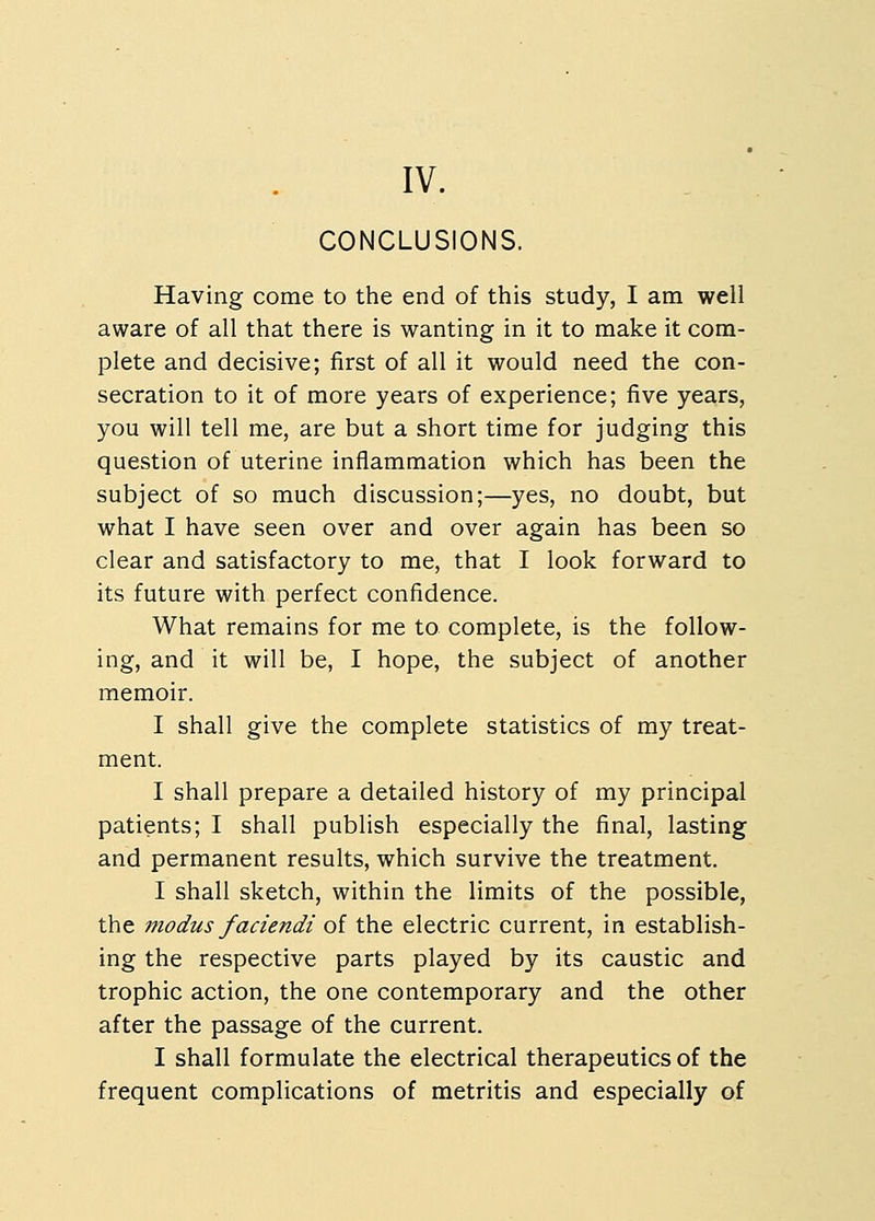 IV. CONCLUSIONS. Having come to the end of this study, I am well aware of all that there is wanting in it to make it com- plete and decisive; first of all it would need the con- secration to it of more years of experience; five years, you will tell me, are but a short time for judging this question of uterine inflammation which has been the subject of so much discussion;—yes, no doubt, but what I have seen over and over again has been so clear and satisfactory to me, that I look forward to its future with perfect confidence. What remains for me to complete, is the follow- ing, and it will be, I hope, the subject of another memoir. I shall give the complete statistics of my treat- ment. I shall prepare a detailed history of my principal patients; I shall publish especially the final, lasting and permanent results, which survive the treatment. I shall sketch, within the limits of the possible, the modus faciendi of the electric current, in establish- ing the respective parts played by its caustic and trophic action, the one contemporary and the other after the passage of the current. I shall formulate the electrical therapeutics of the frequent complications of metritis and especially of