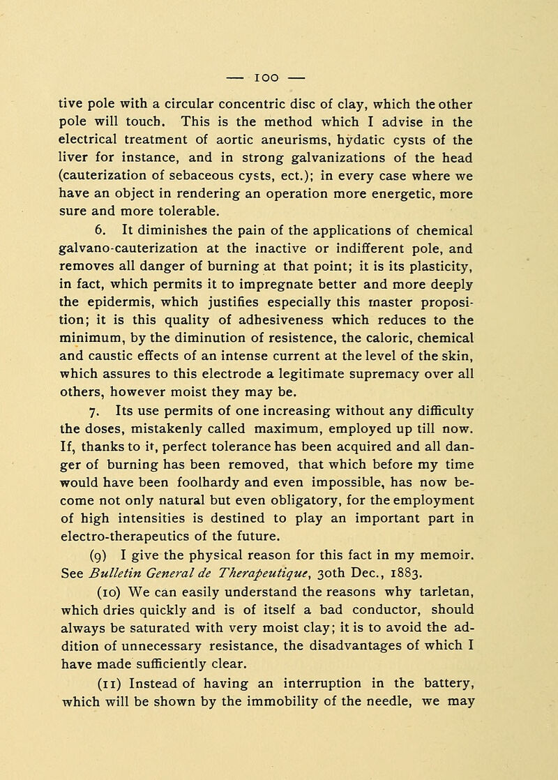 tive pole with a circular concentric disc of clay, which the other pole will touch. This is the method which I advise in the electrical treatment of aortic aneurisms, hydatic cysts of the liver for instance, and in strong galvanizations of the head (cauterization of sebaceous cysts, ect.); in every case where we have an object in rendering an operation more energetic, more sure and more tolerable. 6. It diminishes the pain of the applications of chemical galvano-cauterization at the inactive or indifferent pole, and removes all danger of burning at that point; it is its plasticity, in fact, which permits it to impregnate better and more deeply the epidermis, which justifies especially this master proposi- tion; it is this quality of adhesiveness which reduces to the minimum, by the diminution of resistence, the caloric, chemical and caustic effects of an intense current at the level of the skin, which assures to this electrode a legitimate supremacy over all others, however moist they may be. 7. Its use permits of one increasing without any difficulty the doses, mistakenly called maximum, employed up till now. If, thanks to it, perfect tolerance has been acquired and all dan- ger of burning has been removed, that which before my time would have been foolhardy and even impossible, has now be- come not only natural but even obligatory, for the employment of high intensities is destined to play an important part in electro-therapeutics of the future. (9) I give the physical reason for this fact in my memoir. See Bulletin General de Therapeutiquc, 30th Dec, 1883. (10) We can easily understand the reasons why tarletan, which dries quickly and is of itself a bad conductor, should always be saturated with very moist clay; it is to avoid the ad- dition of unnecessary resistance, the disadvantages of which I have made sufficiently clear. (11) Instead of having an interruption in the battery, which will be shown by the immobility of the needle, we may