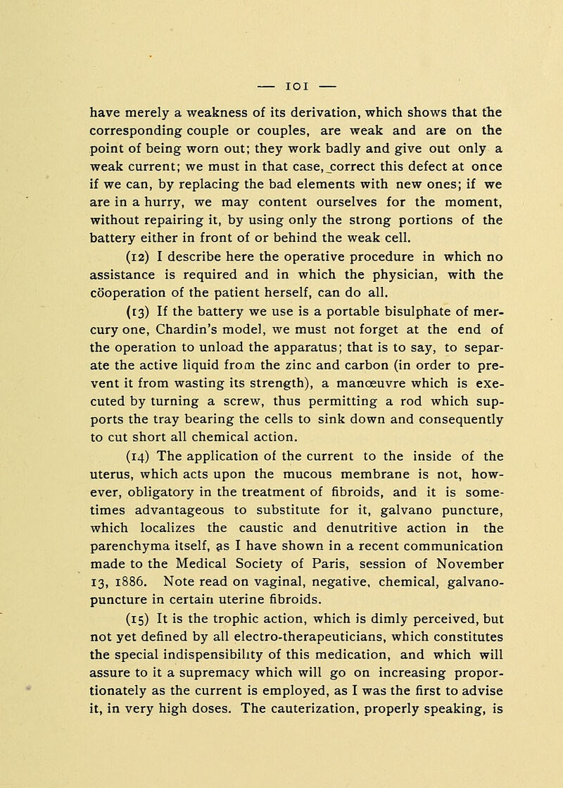 have merely a weakness of its derivation, which shows that the corresponding couple or couples, are weak and are on the point of being worn out; they work badly and give out only a weak current; we must in that case, correct this defect at once if we can, by replacing the bad elements with new ones; if we are in a hurry, we may content ourselves for the moment, without repairing it, by using only the strong portions of the battery either in front of or behind the weak cell. (12) I describe here the operative procedure in which no assistance is required and in which the physician, with the cooperation of the patient herself, can do all. (13) If the battery we use is a portable bisulphate of mer- cury one, Chardin's model, we must not forget at the end of the operation to unload the apparatus; that is to say, to separ- ate the active liquid from the zinc and carbon (in order to pre- vent it from wasting its strength), a manoeuvre which is exe- cuted by turning a screw, thus permitting a rod which sup- ports the tray bearing the cells to sink down and consequently to cut short all chemical action. (14) The application of the current to the inside of the uterus, which acts upon the mucous membrane is not, how- ever, obligatory in the treatment of fibroids, and it is some- times advantageous to substitute for it, galvano puncture, which localizes the caustic and denutritive action in the parenchyma itself, as I have shown in a recent communication made to the Medical Society of Paris, session of November 13, 1886. Note read on vaginal, negative, chemical, galvano- puncture in certain uterine fibroids. (15) It is the trophic action, which is dimly perceived, but not yet defined by all electro-therapeuticians, which constitutes the special indispensibihty of this medication, and which will assure to it a supremacy which will go on increasing propor- tionately as the current is employed, as I was the first to advise it, in very high doses. The cauterization, properly speaking, is