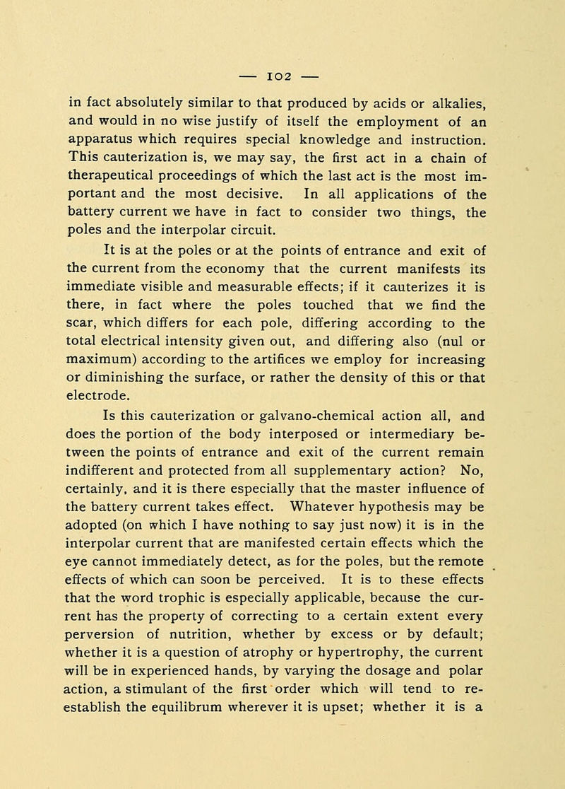 in fact absolutely similar to that produced by acids or alkalies, and would in no wise justify of itself the employment of an apparatus which requires special knowledge and instruction. This cauterization is, we may say, the first act in a chain of therapeutical proceedings of which the last act is the most im- portant and the most decisive. In all applications of the battery current we have in fact to consider two things, the poles and the interpolar circuit. It is at the poles or at the points of entrance and exit of the current from the economy that the current manifests its immediate visible and measurable effects; if it cauterizes it is there, in fact where the poles touched that we find the scar, which differs for each pole, differing according to the total electrical intensity given out, and differing also (nul or maximum) according to the artifices we employ for increasing or diminishing the surface, or rather the density of this or that electrode. Is this cauterization or galvano-chemical action all, and does the portion of the body interposed or intermediary be- tween the points of entrance and exit of the current remain indifferent and protected from all supplementary action? No, certainly, and it is there especially that the master influence of the battery current takes effect. Whatever hypothesis may be adopted (on which I have nothing to say just now) it is in the interpolar current that are manifested certain effects which the eye cannot immediately detect, as for the poles, but the remote effects of which can soon be perceived. It is to these effects that the word trophic is especially applicable, because the cur- rent has the property of correcting to a certain extent every perversion of nutrition, whether by excess or by default; whether it is a question of atrophy or hypertrophy, the current will be in experienced hands, by varying the dosage and polar action, a stimulant of the first order which will tend to re- establish the equilibrum wherever it is upset; whether it is a