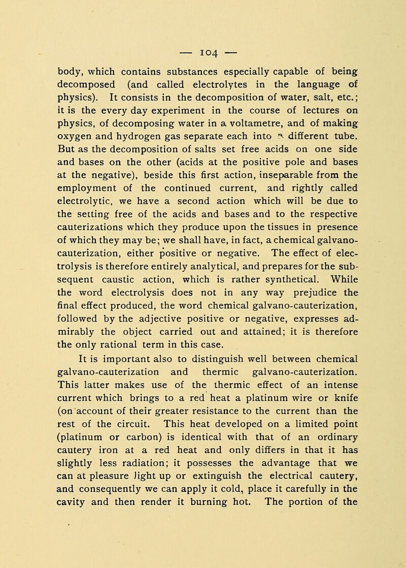 body, which contains substances especially capable of being decomposed (and called electrolytes in the language of physics). It consists in the decomposition of water, salt, etc.; it is the every day experiment in the course of lectures on physics, of decomposing water in a voltametre, and of making oxygen and hydrogen gas separate each into ?i different tube. But as the decomposition of salts set free acids on one side and bases on the other (acids at the positive pole and bases at the negative), beside this first action, inseparable from the employment of the continued current, and rightly called electrolytic, we have a second action which will be due to the setting free of the acids and bases and to the respective cauterizations which they produce upon the tissues in presence of which they may be; we shall have, in fact, a chemical galvano- cauterization, either positive or negative. The effect of elec- trolysis is therefore entirely analytical, and prepares for the sub- sequent caustic action, which is rather synthetical. While the word electrolysis does not in any way prejudice the final effect produced, the word chemical galvano-cauterization, followed by the adjective positive or negative, expresses ad- mirably the object carried out and attained; it is therefore the only rational term in this case. It is important also to distinguish well between chemical galvano-cauterization and thermic galvano-cauterization. This latter makes use of the thermic effect of an intense current which brings to a red heat a platinum wire or knife (on account of their greater resistance to the current than the rest of the circuit. This heat developed on a limited point (platinum or carbon) is identical with that of an ordinary cautery iron at a red heat and only differs in that it has slightly less radiation; it possesses the advantage that we can at pleasure light up or extinguish the electrical cautery, and consequently we can apply it cold, place it carefully in the cavity and then render it burning hot. The portion of the