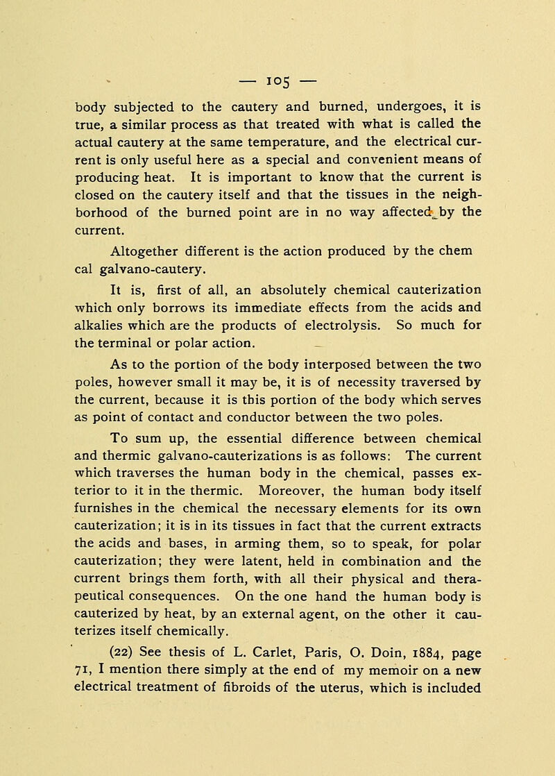 — io5 — body subjected to the cautery and burned, undergoes, it is true, a similar process as that treated with what is called the actual cautery at the same temperature, and the electrical cur- rent is only useful here as a special and convenient means of producing heat. It is important to know that the current is closed on the cautery itself and that the tissues in the neigh- borhood of the burned point are in no way affected^ by the current. Altogether different is the action produced by the chem cal galvano-cautery. It is, first of all, an absolutely chemical cauterization which only borrows its immediate effects from the acids and alkalies which are the products of electrolysis. So much for the terminal or polar action. As to the portion of the body interposed between the two poles, however small it may be, it is of necessity traversed by the current, because it is this portion of the body which serves as point of contact and conductor between the two poles. To sum up, the essential difference between chemical and thermic galvano-cauterizations is as follows: The current which traverses the human body in the chemical, passes ex- terior to it in the thermic. Moreover, the human body itself furnishes in the chemical the necessary elements for its own cauterization; it is in its tissues in fact that the current extracts the acids and bases, in arming them, so to speak, for polar cauterization; they were latent, held in combination and the current brings them forth, with all their physical and thera- peutical consequences. On the one hand the human body is cauterized by heat, by an external agent, on the other it cau- terizes itself chemically. (22) See thesis of L. Carlet, Paris, O. Doin, 1884, page 71, I mention there simply at the end of my memoir on a new electrical treatment of fibroids of the uterus, which is included