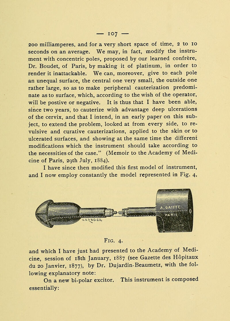 200 milliamperes, and for a very short space of time, 2 to 10 seconds on an average. We may, in fact, modify the instru- ment with concentric poles, proposed by our learned confrere, Dr. Boudet, of Paris, by making it of platinum, in order to render it inattackable. We can, moreover, give to each pole an unequal surface, the central one very small, the outside one rather large, so as to make peripheral cauterization predomi- nate as to surface, which, according to the wish of the operator, will be postive or negative. It is thus that I have been able, since two years, to cauterize with advantage deep ulcerations of the cervix, and that I intend, in an early paper on this sub- ject, to extend the problem, looked at from every side, to re- vulsive and curative cauterizations, applied to the skin or to ulcerated surfaces, and showing at the same time the different modifications which the instrument should take according to the necessities of the case. (Memoir to the Academy of Medi- cine of Paris, 29th July, 1884). I have since then modified this first model of instrument, and I now employ constantly the model represented in Fig. 4, Fig. 4. and which I have just had presented to the Academy of Medi- cine, session of 18th January, 1887 (see Gazette des Hopitaux du 20 Janvier, 1877), by Dr. Dujardin-Beaumetz, with the fol- lowing explanatory note: On a new bi-polar excitor. This instrument is composed essentially:
