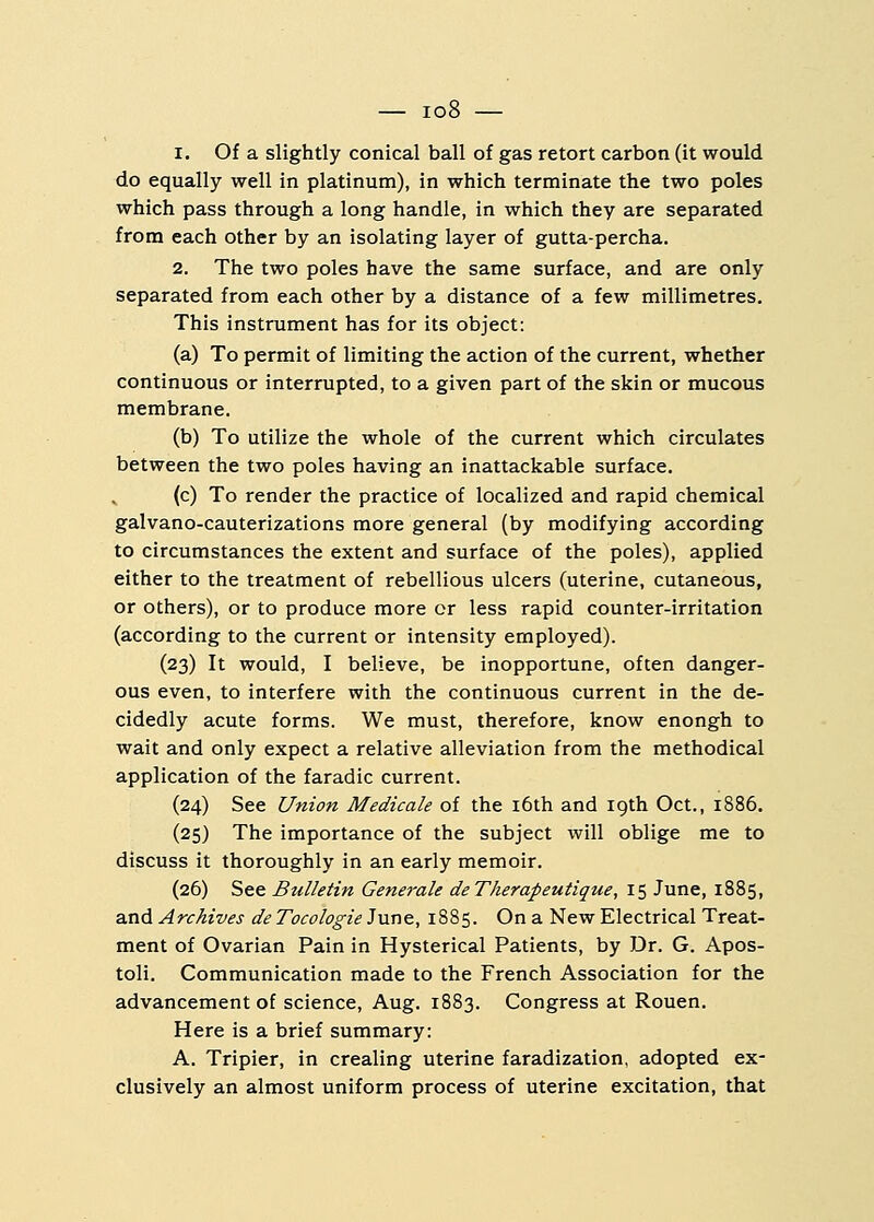 i. Of a slightly conical ball of gas retort carbon (it would do equally well in platinum), in which terminate the two poles which pass through a long handle, in which they are separated from each other by an isolating layer of gutta-percha. 2. The two poles have the same surface, and are only separated from each other by a distance of a few millimetres. This instrument has for its object: (a) To permit of limiting the action of the current, whether continuous or interrupted, to a given part of the skin or mucous membrane. (b) To utilize the whole of the current which circulates between the two poles having an inattackable surface. (c) To render the practice of localized and rapid chemical galvano-cauterizations more general (by modifying according to circumstances the extent and surface of the poles), applied either to the treatment of rebellious ulcers (uterine, cutaneous, or others), or to produce more or less rapid counter-irritation (according to the current or intensity employed). (23) It would, I believe, be inopportune, often danger- ous even, to interfere with the continuous current in the de- cidedly acute forms. We must, therefore, know enongh to wait and only expect a relative alleviation from the methodical application of the faradic current. (24) See Union Medicale of the 16th and 19th Oct., 1886. (25) The importance of the subject will oblige me to discuss it thoroughly in an early memoir. (26) See Bulletin Generate deTherapeutique, 15 June, 1885, and Archives de Tocologie June, 1885. On a New Electrical Treat- ment of Ovarian Pain in Hysterical Patients, by Dr. G. Apos- toli. Communication made to the French Association for the advancement of science, Aug. 1883. Congress at Rouen. Here is a brief summary: A. Tripier, in crealing uterine faradization, adopted ex- clusively an almost uniform process of uterine excitation, that