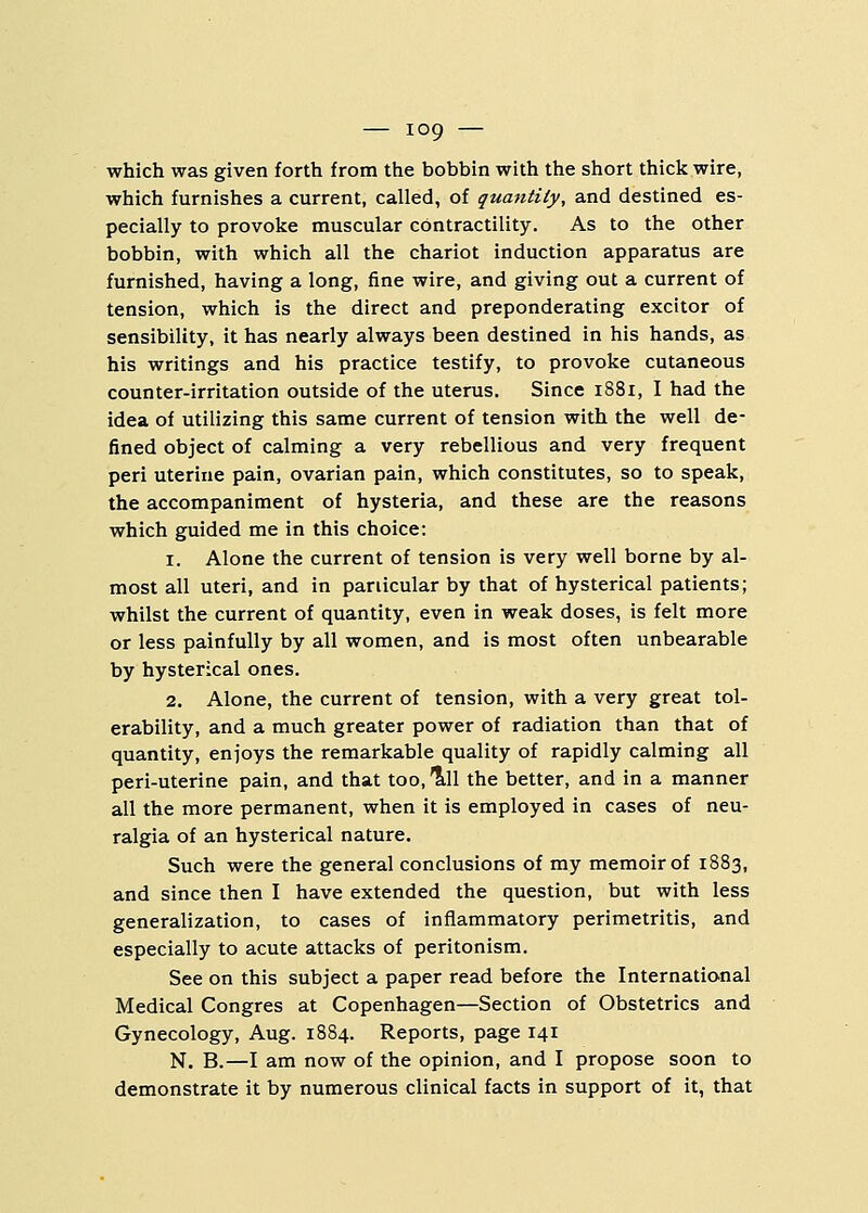 which was given forth from the bobbin with the short thick wire, which furnishes a current, called, of quantity, and destined es- pecially to provoke muscular contractility. As to the other bobbin, with which all the chariot induction apparatus are furnished, having a long, fine wire, and giving out a current of tension, which is the direct and preponderating excitor of sensibility, it has nearly always been destined in his hands, as his writings and his practice testify, to provoke cutaneous counter-irritation outside of the uterus. Since 1881, I had the idea of utilizing this same current of tension with the well de- fined object of calming a very rebellious and very frequent peri uterine pain, ovarian pain, which constitutes, so to speak, the accompaniment of hysteria, and these are the reasons which guided me in this choice: 1. Alone the current of tension is very well borne by al- most all uteri, and in particular by that of hysterical patients; whilst the current of quantity, even in weak doses, is felt more or less painfully by all women, and is most often unbearable by hysterical ones. 2. Alone, the current of tension, with a very great tol- erability, and a much greater power of radiation than that of quantity, enjoys the remarkable quality of rapidly calming all peri-uterine pain, and that too, till the better, and in a manner all the more permanent, when it is employed in cases of neu- ralgia of an hysterical nature. Such were the general conclusions of my memoir of 1883, and since then I have extended the question, but with less generalization, to cases of inflammatory perimetritis, and especially to acute attacks of peritonism. See on this subject a paper read before the International Medical Congres at Copenhagen—Section of Obstetrics and Gynecology, Aug. 1884. Reports, page 141 N. B.—I am now of the opinion, and I propose soon to demonstrate it by numerous clinical facts in support of it, that