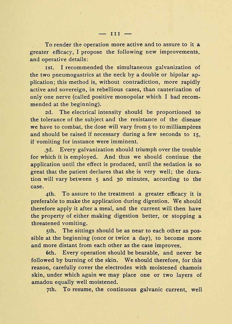 To render the operation more active and to assure to it a greater efficacy, I propose the following new improvements, and operative details: ist. I recommended the simultaneous galvanization of the two pneumogastrics at the neck by a double or bipolar ap- plication; this method is, without contradiction, more rapidly active and sovereign, in rebellious cases, than cauterization of only one nerve (called positive monopolar which I had recom- mended at the beginning). 2d. The electrical intensity should be proportioned to the tolerance of the subject and the resistance of the disease we have to combat, the dose will vary from 5 to 10 milliamperes and should be raised if necessary during a few seconds to 15, if vomiting for instance were imminent. ,3d. Every galvanization should triumph over the trouble for which it is employed. And thus we should continue the application until the effect is produced, until the sedation is so great that the patient declares that she is very well; the dura- tion will vary between 5 and 30 minutes, according to the case. 4th. To assure to the treatment a greater efficacy it is preferable to make the application during digestion. We should therefore apply it after a meal, and the current will then have the property of either making digestion better, or stopping a threatened vomiting. 5th. The sittings should be as near to each other as pos- sible at the beginning (once or twice a day), to become more and more distant from each other as the case improves. 6th. Every operation should be bearable, and never be followed by burning of the skin. We should therefore, for this reason, carefully cover the electrodes with moistened chamois skin, under which again we may place one or two layers of amadou equally well moistened. 7th. To resume, the continuous galvanic current, well
