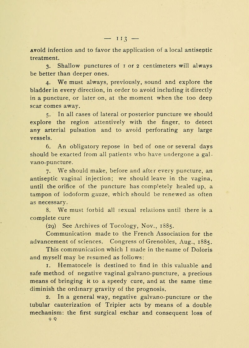 — 3 — avoid infection and to favor the application of a local antiseptic treatment. 3. Shallow punctures of 1 or 2 centimeters will always be better than deeper ones. 4. We must always, previously, sound and explore the bladder in every direction, in order to avoid including it directly in a puncture, or later on, at the moment when the too deep scar comes away. 5. In all cases of lateral or posterior puncture we should explore the region attentively with the finger, to detect any arterial pulsation and to avoid perforating any large vessels. 6. An obligatory repose in bed of one or several days should be exacted from all patients who have undergone a gal- vano-puncture. 7. We should make, before and after every puncture, an antiseptic vaginal injection; we should leave in the vagina, until the orifice of the puncture has completely healed up, a tampon of iodoform gauze, which should be renewed as often as necessary. 8. We must forbid all sexual relations until there is a complete cure (29) See Archives of Tocology, Nov., 1885. Communication made to the French Association for the advancement of sciences. Congress of Grenobles, Aug., 1885. This communication which I made in the name of Doloris and myself may be resumed as follows: 1. Hematocele is destined to find in this valuable and safe method of negative vaginal galvano-puncture, a precious means of bringing it to a speedy cure, and at the same time diminish the ordinary gravity of the prognosis. 2. In a general way, negative galvano-puncture or the tubular cauterization of Tripier acts by means of a double mechanism: the first surgical eschar and consequent loss of 9 Q