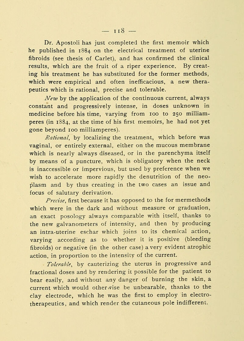 Dr. Apostoli has just completed the first memoir which he published in 1884 on the electrical treatment of uterine fibroids (see thesis of Carlet), and has confirmed the clinical results, which are the fruit of a riper experience. By creat- ing his treatment he has substituted for the former methods, which were empirical and often inefficacious, a new thera- peutics which is rational, precise and tolerable. New by the application of the continuous current, always constant and progressively intense, in doses unknown in medicine before his time, varying from 100 to 250 milliam- peres (in 1884, at the time of his first memoirs, he had not yet gone beyond 100 milliamperes). Rational, by localizing the treatment, which before was vaginal, or entirely external, either on the mucous membrane which is nearly always diseased, or in the parenchyma itself by means of a puncture, which is obligatory when the neck is inaccessible or impervious, but used by preference when we wish to accelerate more rapidly the denutrition of the neo- plasm and by thus creating in the two cases an issue and focus of salutary derivation. Precise, first because it has opposed to the for mermethods which were in the dark and without measure or graduation, an exact posology always comparable with itself, thanks to the new galvanometers of intensity, and then by producing an intra-uterine eschar which joins to its chemical action, varying according as to whether it is positive (bleeding fibroids) or negative (in the other case) a very evident atrophic action, in proportion to the intensity of the current. Tolerable, by cauterizing the uterus in progressive and fractional doses and by rendering it possible for the patient to bear easily, and without any danger of burning the skin, a current which would otherwise be unbearable, thanks to the clay electrode, which he was the first to employ in electro- therapeutics, and which render the cutaneous pole indifferent.