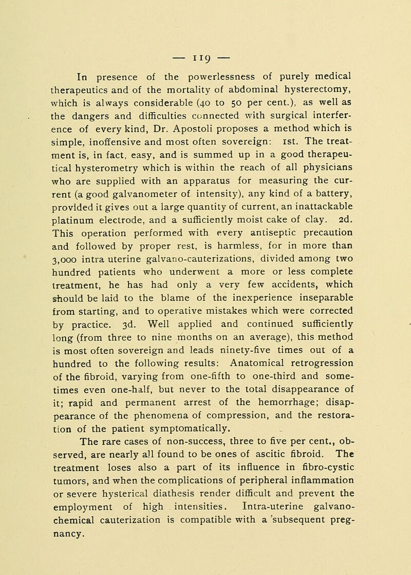In presence of the powerlessness of purely medical therapeutics and of the mortality of abdominal hysterectomy, which is always considerable (40 to 50 per cent.), as well as the dangers and difficulties connected with surgical interfer- ence of every kind, Dr. Apostoli proposes a method which is simple, inoffensive and most often sovereign: 1st. The treat- ment is, in fact, easy, and is summed up in a good therapeu- tical hysterometry which is within the reach of all physicians who are supplied with an apparatus for measuring the cur- rent (a good galvanometer of intensity), any kind of a battery, provided it gives out a large quantity of current, an inattackable platinum electrode, and a sufficiently moist cake of clay. 2d. This operation performed with every antiseptic precaution and followed by proper rest, is harmless, for in more than 3,000 intra uterine galvano-cauterizations, divided among two hundred patients who underwent a more or less complete treatment, he has had only a very few accidents, which should be laid to the blame of the inexperience inseparable from starting, and to operative mistakes which were corrected by practice. 3d. Well applied and continued sufficiently long (from three to nine months on an average), this method is most often sovereign and leads ninety-five times out of a hundred to the following results: Anatomical retrogression of the fibroid, varying from one-fifth to one-third and some- times even one-half, but never to the total disappearance of it; rapid and permanent arrest of the hemorrhage; disap- pearance of the phenomena of compression, and the restora- tion of the patient symptomatically. The rare cases of non-success, three to five per cent., ob- served, are nearly a!l found to be ones of ascitic fibroid. The treatment loses also a part of its influence in fibro-cystic tumors, and when the complications of peripheral inflammation or severe hysterical diathesis render difficult and prevent the employment of high intensities, Intra-uterine galvano- chemical cauterization is compatible with a 'subsequent preg- nancy.