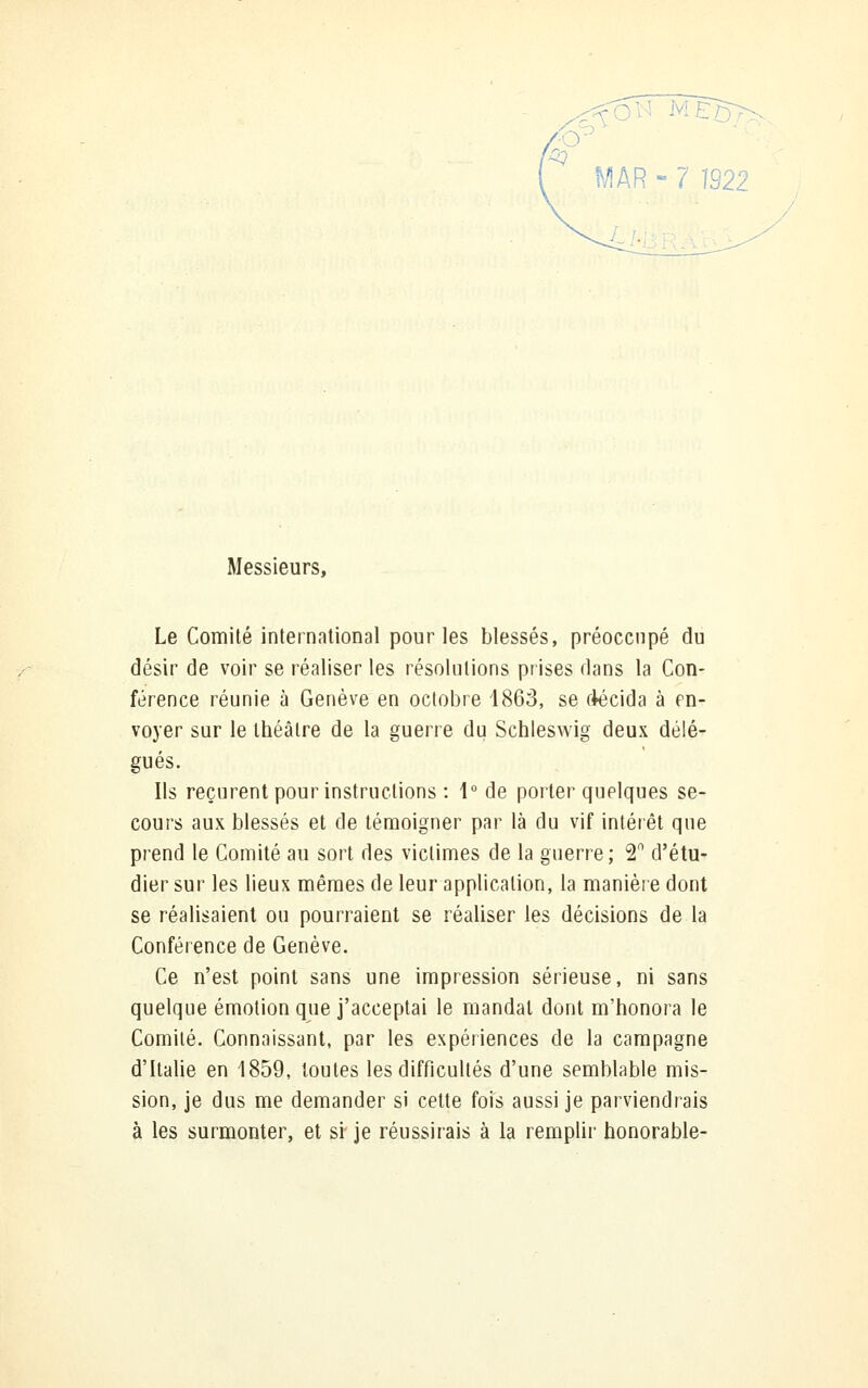 Messieurs, Le Comité international pour les blessés, préoccupé du désir de voir se réaliser les résolutions prises dans la Con- férence réunie à Genève en octobre 186S, se olécida à en- voyer sur le théâtre de la guerre du Schleswig deux délé- gués. Ils reçurent pour instructions : 1° de porter quelques se- cours aux blessés et de témoigner par là du vif intérêt que prend le Comité au sort des victimes de la guerre; 2n d'étu- dier sur les lieux mêmes de leur application, la manière dont se réalisaient ou pourraient se réaliser les décisions de la Conférence de Genève. Ce n'est point sans une impression sérieuse, ni sans quelque émotion que j'acceptai le mandai dont m'honora le Comité. Connaissant, par les expériences de la campagne d'Italie en 1859, toutes les difficultés d'une semblable mis- sion, je dus me demander si cette fois aussi je parviendrais à les surmonter, et si je réussirais à la remplir honorable-