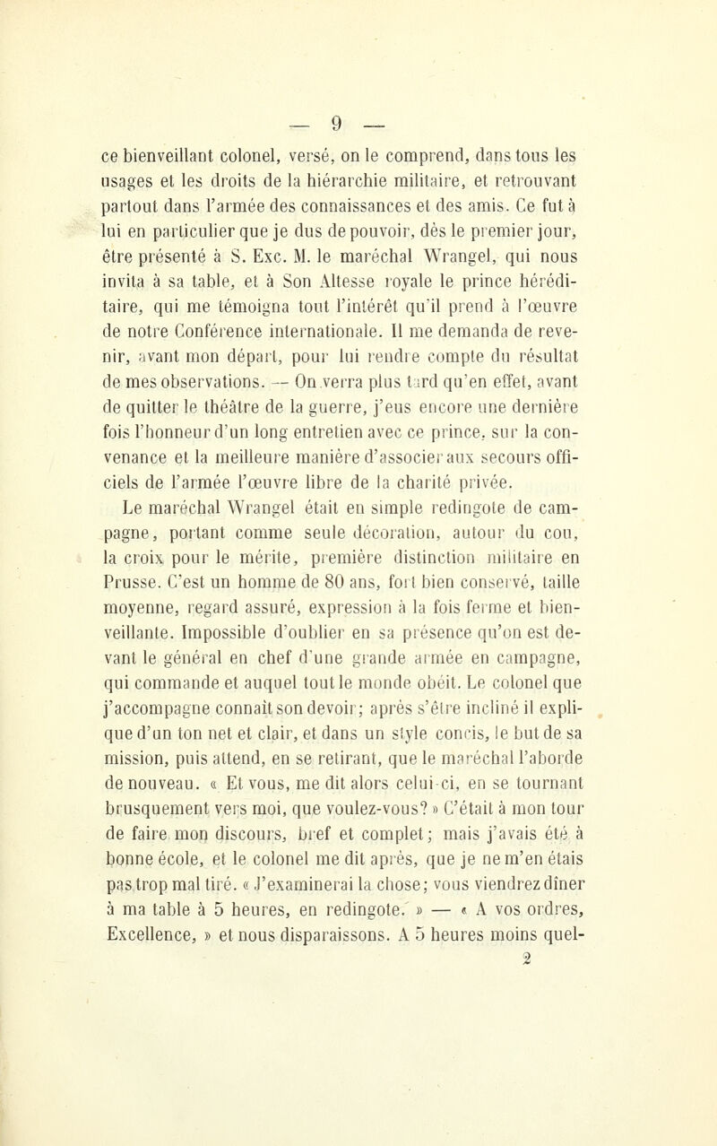 ce bienveillant colonel, versé, on le comprend, dans tons les usages et les droits de la hiérarchie militaire, et retrouvant partout dans l'armée des connaissances et des amis. Ce fut à lui en particulier que je dus de pouvoir, dès le premier jour, être présenté à S. Exe. M. le maréchal Wrangel, qui nous invita à sa table, et à Son Altesse royale le prince hérédi- taire, qui me témoigna tout l'intérêt qu'il prend à l'œuvre de notre Conférence internationale. Il me demanda de reve- nir, avant mon départ, pour lui rendre compte du résultat de mes observations. — On verra plus tard qu'en effet, avant de quitter le théâtre de la guerre, j'eus encore une dernière fois l'honneur d'un long entretien avec ce prince, sur la con- venance et la meilleure manière d'associer aux secours offi- ciels de l'armée l'œuvre libre de la charité privée. Le maréchal Wrangel était en simple redingote de cam- pagne, portant comme seule décoration, autour du cou, la croix pour le mérite, première distinction militaire en Prusse. C'est un homme de 80 ans, fort bien conservé, taille moyenne, regard assuré, expression à la fois ferme et bien- veillante. Impossible d'oublier en sa présence qu'on est de- vant le général en chef d'une grande armée en campagne, qui commande et auquel tout le monde obéit. Le colonel que j'accompagne connaît son devoir; après s'être incliné il expli- que d'un ton net et clair, et dans un style concis, le but de sa mission, puis attend, en se retirant, que le maréchal l'aborde de nouveau. « Et vous, me dit alors celui-ci, en se tournant brusquement vers moi, que voulez-vous? » C'était à mon tour de faire mon discours, bref et complet; mais j'avais été à bonne école, et le colonel me dit après, que je ne m'en étais pas trop mal tiré. «J'examinerai la chose; vous viendrez dîner à ma table à 5 heures, en redingote. » — « A vos ordres, Excellence, » et nous disparaissons. A 5 heures moins quel- 2