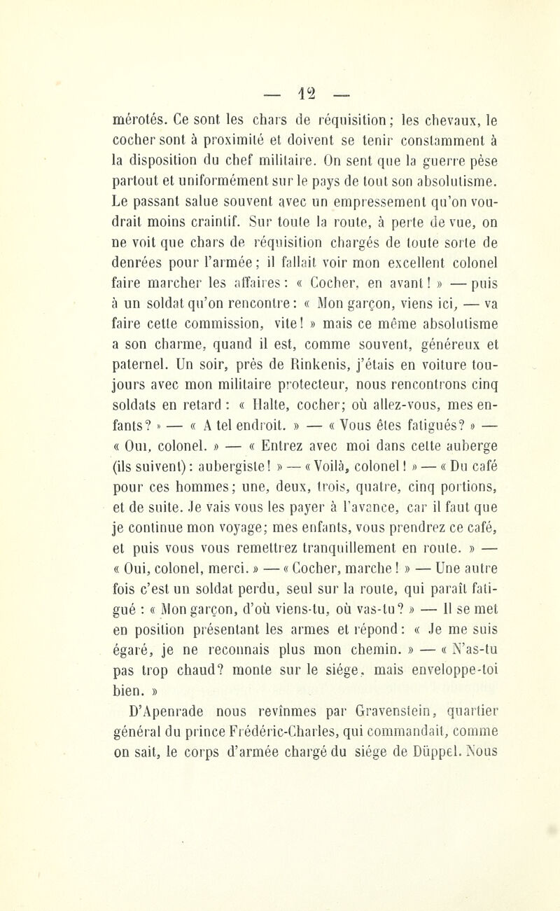 mérotés. Ce sont les chars de réquisition; les chevaux, le cocher sont à proximité et doivent se tenir constamment à la disposition du chef militaire. On sent que la guerre pèse partout et uniformément sur le pays de tout son absolutisme. Le passant salue souvent avec un empressement qu'on vou- drait moins craintif. Sur toule la route, à perte de vue, on ne voit que chars de réquisition chargés de toute sorte de denrées pour l'armée ; il fallait voir mon excellent colonel faire marcher les affaires : « Cocher, en avant ! » — puis à un soldat qu'on rencontre : « Mon garçon, viens ici, — va faire cette commission, vite! » mais ce même absolutisme a son charme, quand il est, comme souvent, généreux et paternel. Un soir, près de Rinkenis, j'étais en voiture tou- jours avec mon militaire protecteur, nous rencontrons cinq soldats en retard: « Halte, cocher; où allez-vous, mes en- fants? »> — « A tel endroit. » — « Vous êtes fatigués? • — « Oui. colonel. » — « Entrez avec moi dans cette auberge (ils suivent) : aubergiste! » — « Voilà, colonel !» — « Du café pour ces hommes; une, deux, trois, quatre, cinq portions, et de suite. Je vais vous les payer à l'avance, car il faut que je continue mon voyage; mes enfants, vous prendrez ce café, et puis vous vous remettiez tranquillement en roule. » — « Oui, colonel, merci. » — « Cocher, marche ! » — Une autre fois c'est un soldat perdu, seul sur la route, qui paraît fati- gué : « Mon garçon, d'où viens-tu, où vas-tu? » — 11 se met en position présentant les armes et répond : « Je me suis égaré, je ne reconnais plus mon chemin. » — « N'as-tu pas trop chaud? monte sur le siège., mais enveloppe-toi bien. » D'Apenrade nous revînmes par Gravenstein, quartier général du prince Frédéric-Charles, qui commandait, comme on sait, le corps d'armée chargé du siège de Dùppel. Nous