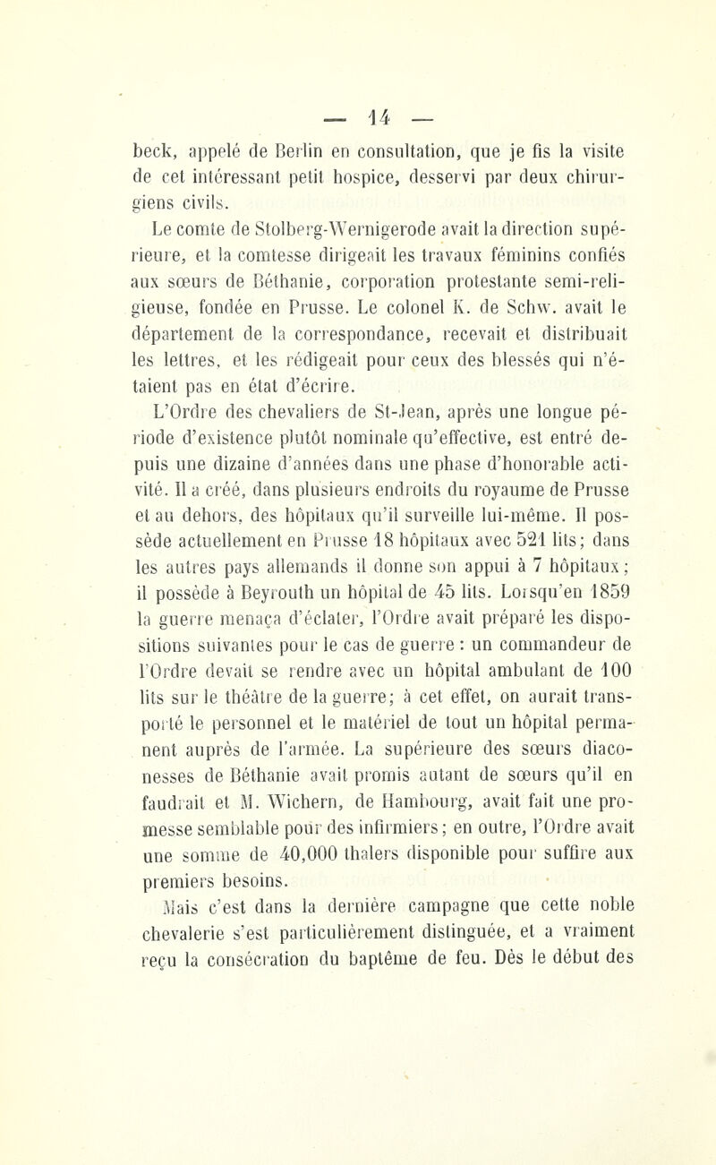 beck, appelé de Berlin en consultation, que je fis la visite de cet intéressant petit hospice, desservi par deux chirur- giens civils. Le comte de Stolberg-Wernigerode avait la direction supé- rieure, et la comtesse dirigeait les travaux féminins confiés aux sœurs de Béthanie, corporation protestante semi-reli- gieuse, fondée en Prusse. Le colonel K. de Schw. avait le département de la correspondance, recevait et distribuait les lettres, et les rédigeait pour ceux des blessés qui n'é- taient pas en état d'écrire. L'Ordre des chevaliers de St-Jean, après une longue pé- riode d'existence plutôt nominale qu'effective, est entré de- puis une dizaine d'années dans une phase d'honorable acti- vité. Il a créé, dans plusieurs endroits du royaume de Prusse et au dehors, des hôpitaux qu'il surveille lui-même. Il pos- sède actuellement en Prusse 18 hôpitaux avec 521 lits; dans les autres pays allemands il donne son appui à 7 hôpitaux ; il possède à Beyrouth un hôpital de 45 lits. Loisqu'en 1859 la guerre menaça d'éclater, l'Ordre avait préparé les dispo- sitions suivantes pour le cas de guerre : un commandeur de l'Ordre devait se rendre avec un hôpital ambulant de 100 lits sur le théâtre de la guerre; à cet effet, on aurait trans- porté le personnel et le matériel de tout un hôpital perma- nent auprès de l'armée. La supérieure des sœurs diaco- nesses de Béthanie avait promis autant de sœurs qu'il en faudrait et M. Wichern, de Hambourg, avait fait une pro- messe semblable pour des infirmiers; en outre, l'Ordre avait une somme de 40,000 thalers disponible pour suffire aux premiers besoins. Mais c'est dans la dernière campagne que cette noble chevalerie s'est particulièrement distinguée, et a vraiment reçu la consécration du baptême de feu. Dès le début des