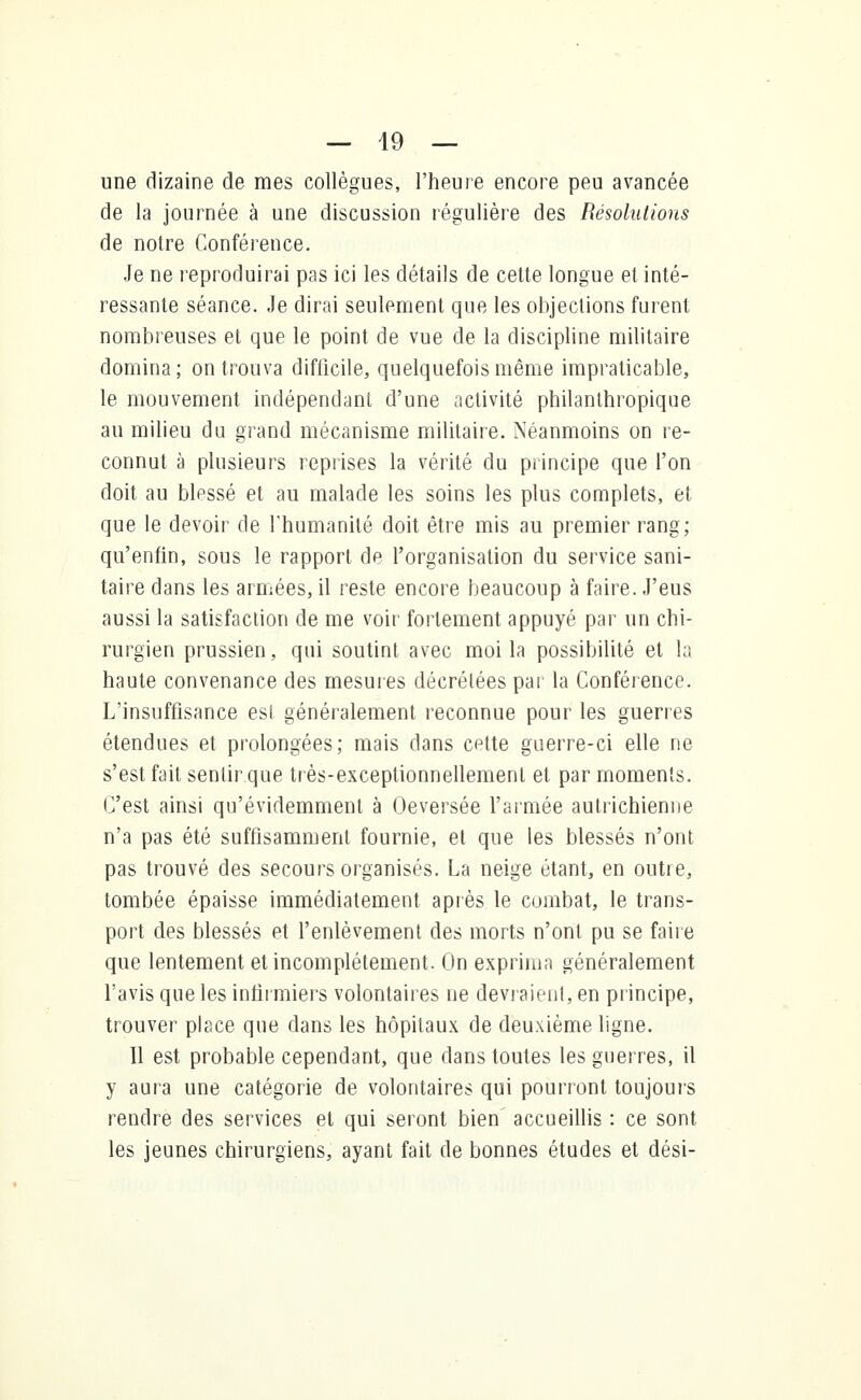 une dizaine de mes collègues, l'heure encore peu avancée de la journée à une discussion régulière des Résolutions de notre Conférence. Je ne reproduirai pas ici les détails de cette longue et inté- ressante séance. Je dirai seulement que les objections furent nombreuses et que le point de vue de la discipline militaire domina; on trouva difficile, quelquefois même impraticable, le mouvement indépendant d'une activité philanthropique au milieu du grand mécanisme militaire. Néanmoins on re- connut à plusieurs reprises la vérité du principe que l'on doit au blessé et au malade les soins les plus complets, et que le devoir de l'humanité doit être mis au premier rang; qu'enfin, sous le rapport de l'organisation du service sani- taire dans les armées, il reste encore beaucoup à faire. J'eus aussi la satisfaction de me voir fortement appuyé par un chi- rurgien prussien, qui soutint avec moi la possibilité et la haute convenance des mesures décrétées par la Conférence. L'insuffisance est généralement reconnue pour les guerres étendues et prolongées; mais dans cette guerre-ci elle ne s'est fait sentir que très-exceptionnellement et par moments. C'est ainsi qu'évidemment à Oeversée l'armée autrichienne n'a pas été suffisamment fournie, et que les blessés n'ont pas trouvé des secours organisés. La neige étant, en outre, tombée épaisse immédiatement après le combat, le trans- port des blessés et l'enlèvement des morts n'ont pu se faire que lentement et incomplètement. On exprima généralement l'avis que les infirmiers volontaires ne devraient, en principe, trouver place que dans les hôpitaux de deuxième ligne. Il est probable cependant, que dans toutes les guerres, il y aura une catégorie de volontaires qui pourront toujours rendre des services et qui seront bien accueillis : ce sont les jeunes chirurgiens, ayant fait de bonnes études et dési-