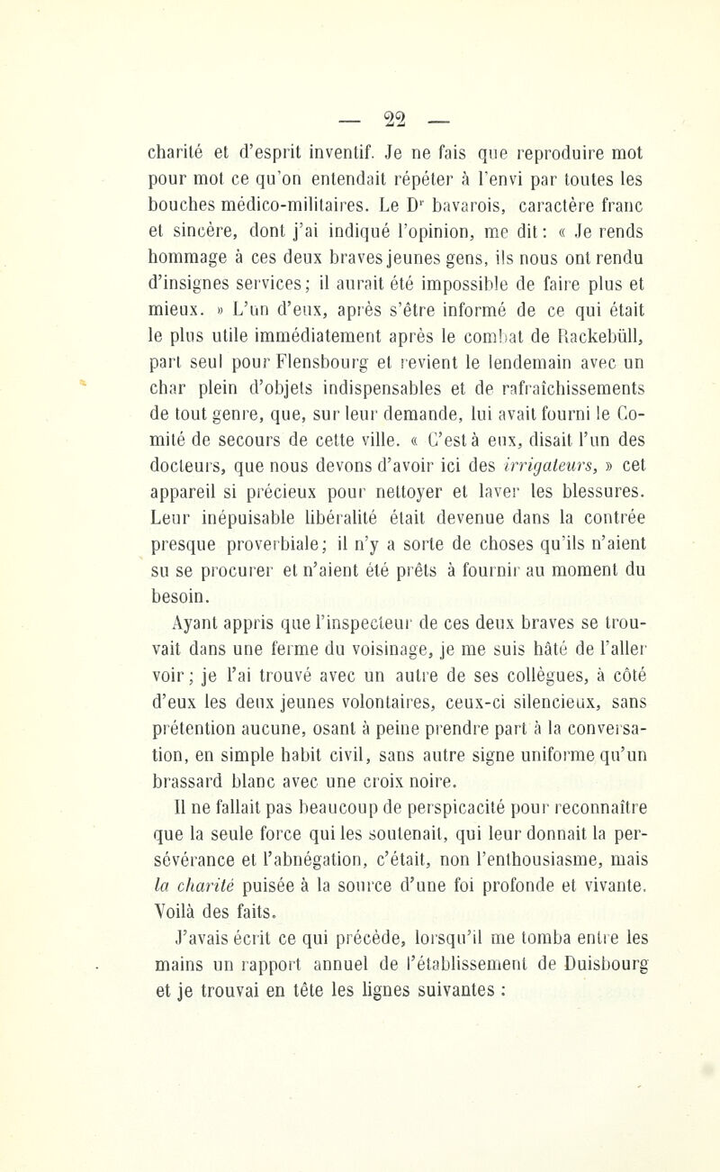 charité et d'esprit inventif. Je ne fais que reproduire mot pour mot ce qu'on entendait répéter à l'envi par toutes les bouches médico-militaires. Le D1' bavarois, caractère franc et sincère, dont j'ai indiqué l'opinion, me dit : « Je rends hommage à ces deux braves jeunes gens, ils nous ont rendu d'insignes services; il aurait été impossible de faire plus et mieux. » L'un d'eux, après s'être informé de ce qui était le plus utile immédiatement après le combat de Rackebûll, part seul pour Flensbourg et revient le lendemain avec un char plein d'objets indispensables et de rafraîchissements de tout genre, que, sur leur demande, lui avait fourni le Co- mité de secours de cette ville. « C'est à eux, disait l'un des docteurs, que nous devons d'avoir ici des irrigaleurs, » cet appareil si précieux pour nettoyer et laver les blessures. Leur inépuisable libéralité était devenue dans la contrée presque proverbiale; il n'y a sorte de choses qu'ils n'aient su se procurer et n'aient été prêts à fournir au moment du besoin. Ayant appris que l'inspecteur de ces deux braves se trou- vait dans une ferme du voisinage, je me suis hâté de l'aller voir ; je l'ai trouvé avec un autre de ses collègues, à côté d'eux les deux jeunes volontaires, ceux-ci silencieux, sans prétention aucune, osant à peine prendre part à la conversa- tion, en simple habit civil, sans autre signe uniforme qu'un brassard blanc avec une croix noire. Il ne fallait pas beaucoup de perspicacité pour reconnaître que la seule force qui les soutenait, qui leur donnait la per- sévérance et l'abnégation, c'était, non l'enthousiasme, mais la charité puisée à la source d'une foi profonde et vivante. Voilà des faits. J'avais écrit ce qui précède, lorsqu'il me tomba entre les mains un rapport annuel de l'établissement de Duisbourg et je trouvai en tête les lignes suivantes :
