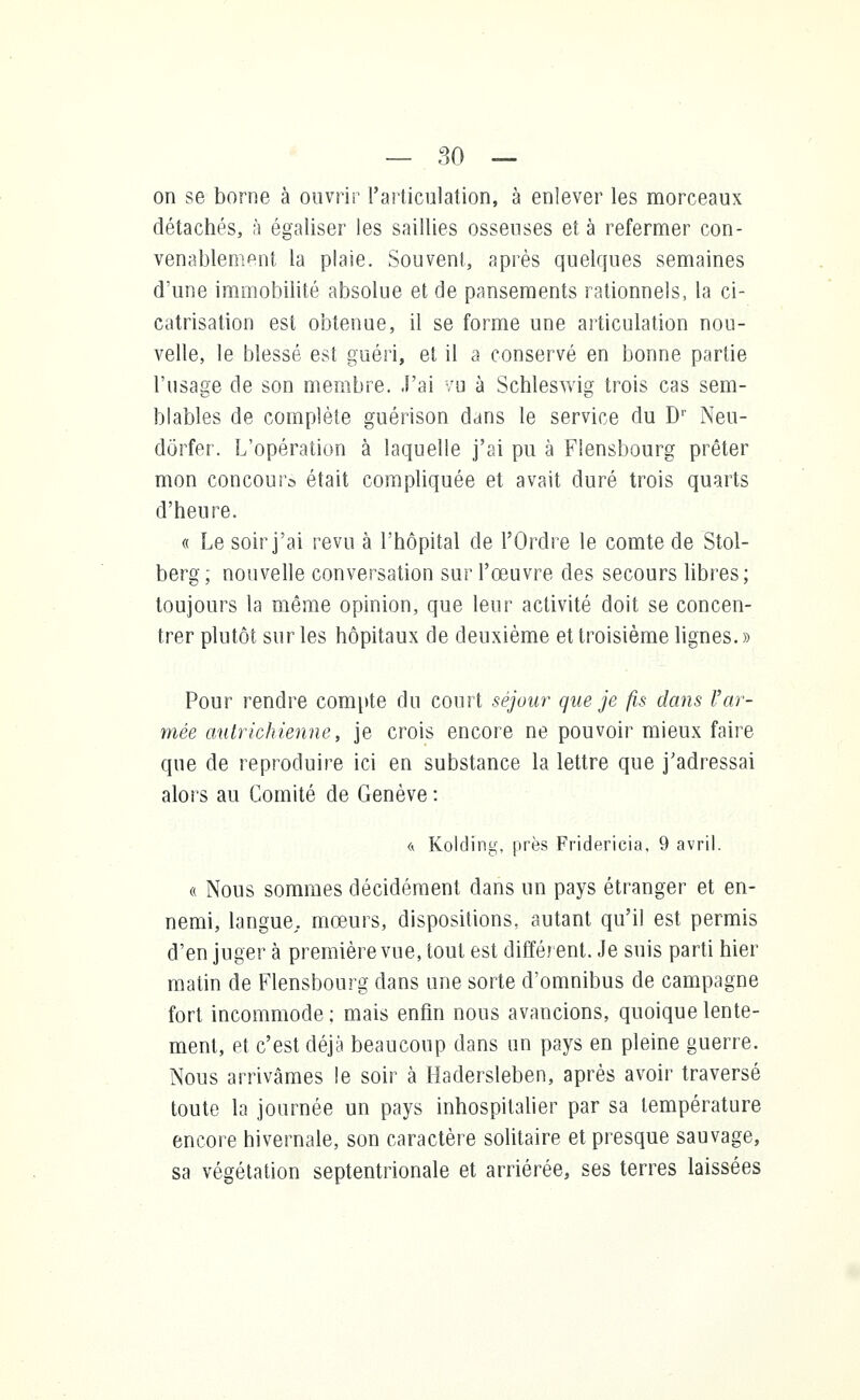 on se borne à ouvrir l'articulation, à enlever les morceaux détachés, à égaliser les saillies osseuses et à refermer con- venablement la plaie. Souvent, après quelques semaines d'une immobilité absolue et de pansements rationnels, la ci- catrisation est obtenue, il se forme une articulation nou- velle, le blessé est guéri, et il a conservé en bonne partie l'usage de son membre. J'ai vu à Schleswig trois cas sem- blables de complète guérison dans le service du Dr Neu- dorfer. L'opération à laquelle j'ai pu à Flensbourg prêter mon concours était compliquée et avait duré trois quarts d'heure. « Le soir j'ai revu à l'hôpital de l'Ordre le comte de Stol- berg; nouvelle conversation sur l'œuvre des secours libres; toujours la même opinion, que leur activité doit se concen- trer plutôt sur les hôpitaux de deuxième et troisième lignes. » Pour rendre compte du court séjour que je fis dans l'ar- mée autrichienne, je crois encore ne pouvoir mieux faire que de reproduire ici en substance la lettre que j'adressai alors au Comité de Genève : « Kolding, près Fridericia, 9 avril. « Nous sommes décidément dans un pays étranger et en- nemi, langue,, mœurs, dispositions, autant qu'il est permis d'en juger à première vue, tout est différent. Je suis parti hier matin de Flensbourg dans une sorte d'omnibus de campagne fort incommode ; mais enfin nous avancions, quoique lente- ment, et c'est déjà beaucoup dans un pays en pleine guerre. Nous arrivâmes le soir à Hadersleben, après avoir traversé toute la journée un pays inhospitalier par sa température encore hivernale, son caractère solitaire et presque sauvage, sa végétation septentrionale et arriérée, ses terres laissées