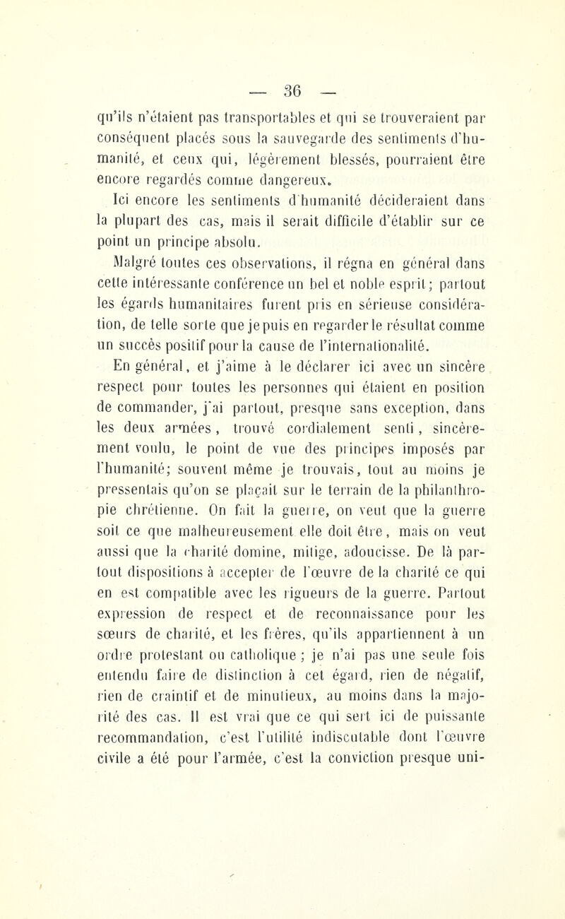 qu'ils n'étaient pas transportables et qui se trouveraient par conséquent placés sous la sauvegarde des sentiments d'hu- manité, et ceux qui, légèrement blessés, pourraient être encore regardés comme dangereux. Ici encore les sentiments d'humanité décideraient dans la plupart des cas, mais il serait difficile d'établir sur ce point un principe absolu. Malgré toutes ces observations, il régna en général dans cette intéressante conférence un bel et noble esprit; partout les égards humanitaires fuient pris en sérieuse considéra- tion, de telle sorte que je puis en regarder le résultat comme un succès posilif pour la cause de l'internationalité. En général, et j'aime à le déclarer ici avec un sincère respect pour toutes les personnes qui étaient en position de commander, j*ai partout, presque sans exception, dans les deux armées, trouvé cordialement senti, sincère- ment voulu, le point de vue des principes imposés par l'humanité; souvent même je trouvais, tout au moins je pressentais qu'on se plaçait sur le terrain de la philanthro- pie chrétienne. On fait la guerre, on veut que la guerre soit ce que malheureusement elle doit être, mais on veut aussi que la charité domine, mitigé, adoucisse. De là par- tout dispositions à accepter de l'œuvre de la charité ce qui en est compatible avec les rigueurs de la guerre. Partout expression de respect et de reconnaissance pour les sœurs de charité, et les frères, qu'ils appartiennent à un ordre protestant ou catholique ; je n'ai pas une seule fois entendu faire de distinction à cet égard, rien de négatif, rien de craintif et de minutieux, au moins dans la majo- rité des cas. 11 est vrai que ce qui sert ici de puissante recommandation, c'est l'utilité indiscutable dont l'œuvre civile a été pour l'armée, c'est la conviction presque uni-