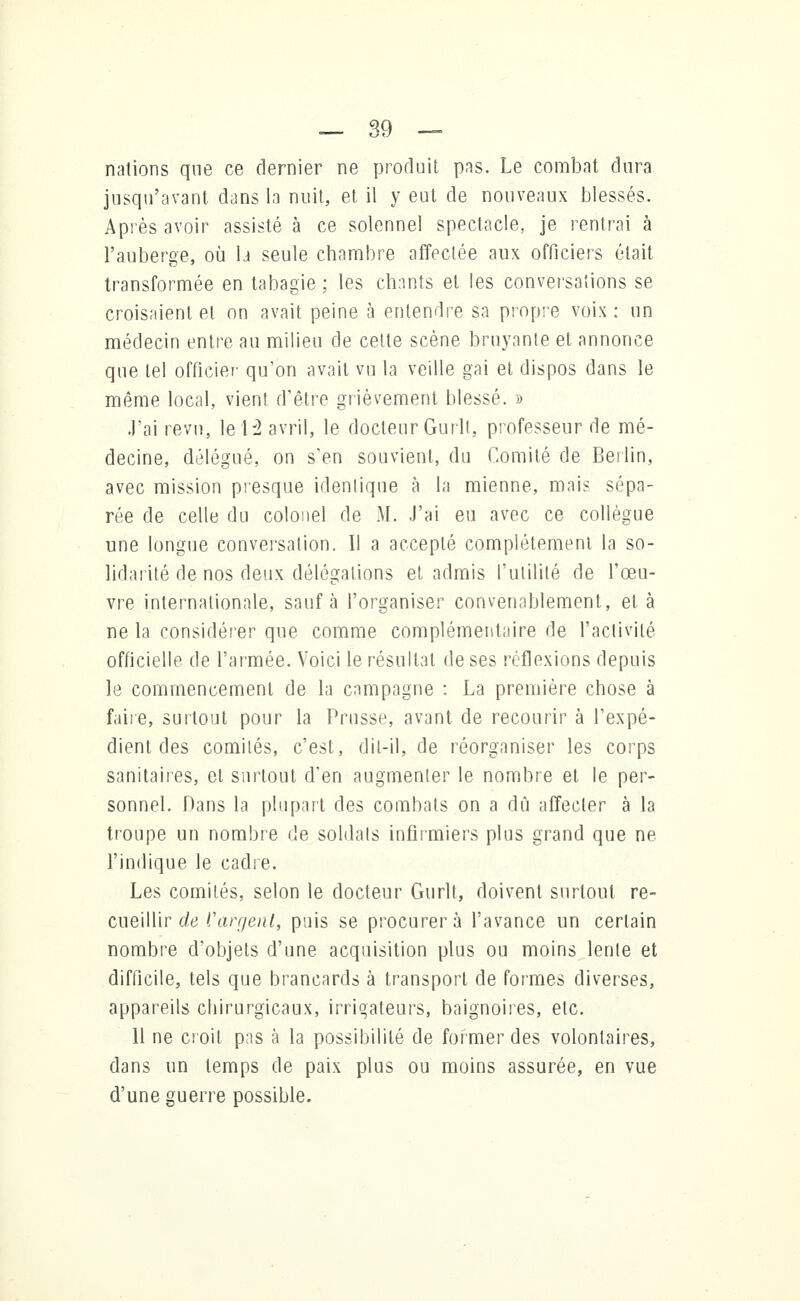 nations que ce dernier ne produit pas. Le combat dura jusqu'avant dans la nuit, et il y eut de nouveaux blessés. Après avoir assisté à ce solennel spectacle, je rentrai à l'auberge, où la seule chambre affectée aux officiers était transformée en tabagie ; les chants et les conversations se croisaient et on avait peine à entendre sa propre voix : un médecin entre au milieu de celte scène bruyante et annonce que tel officier qu'on avait vu la veille gai et dispos dans le même local, vient d'être grièvement blessé. » J'ai revu, le 12 avril, le docteur Gurlt, professeur de mé- decine, délégué, on s'en souvient, du Comité de Berlin, avec mission presque identique a la mienne, mais sépa- rée de celle du colonel de M. J'ai eu avec ce collègue une longue conversation. Il a accepté complètement la so- lidarité de nos deux délégations et admis l'utilité de l'œu- vre internationale, sauf à l'organiser convenablement, et à ne la considérer que comme complémentaire de l'activité officielle de l'armée. Voici le résultat de ses réflexions depuis le commencement de la campagne : La première chose à faire, surtout pour la Prusse, avant de recourir à l'expé- dient des comités, c'est, dit-il, de réorganiser les corps sanitaires, et surtout d'en augmenter le nombre et le per- sonnel. Dans la plupart des combats on a dû affecter à la troupe un nombre de soldats infirmiers plus grand que ne l'indique le cadre. Les comités, selon le docteur Gurlt, doivent surtout re- cueillir de l'argent, puis se procurera l'avance un certain nombre d'objets d'une acquisition plus ou moins lente et difficile, tels que brancards à transport de formes diverses, appareils chirurgicaux, irrigateurs, baignoires, etc. 11 ne croit pas à la possibilité de former des volontaires, dans un temps de paix plus ou moins assurée, en vue d'une guerre possible.