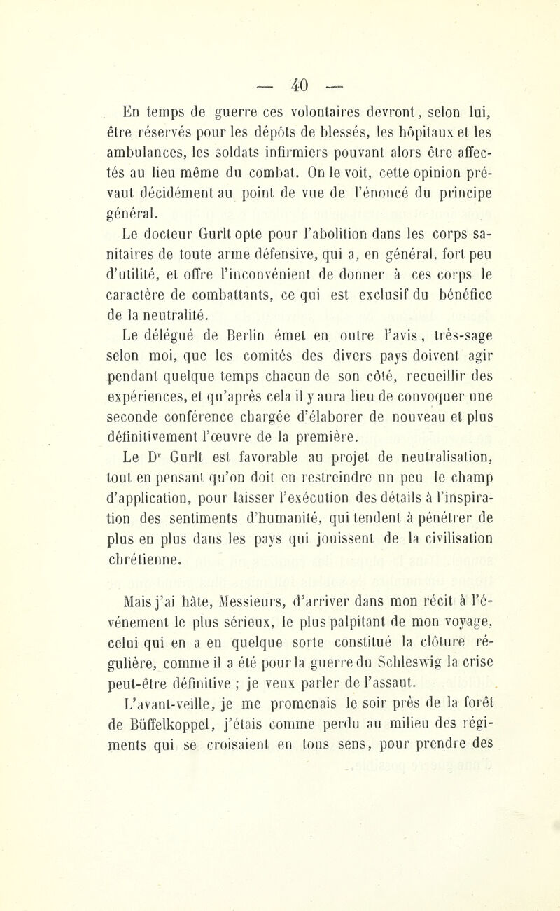 En temps de guerre ces volontaires devront, selon lui, être réservés pour les dépôts de blessés, les hôpitaux et les ambulances, les soldats infirmiers pouvant alors être affec- tés au lieu même du combat. On le voit, cette opinion pré- vaut décidément au point de vue de l'énoncé du principe général. Le docteur Gurltopte pour l'abolition dans les corps sa- nitaires de toute arme défensive, qui a, en général, fort peu d'utilité, et offre l'inconvénient de donner à ces corps le caractère de combattants, ce qui est exclusif du bénéfice de la neutralité. Le délégué de Berlin émet en outre l'avis, très-sage selon moi, que les comités des divers pays doivent agir pendant quelque temps chacun de son côté, recueillir des expériences, et qu'après cela il y aura lieu de convoquer une seconde conférence chargée d'élaborer de nouveau et plus définitivement l'œuvre de la première. Le Dr Gurlt est favorable au projet de neutralisation, tout en pensant qu'on doit en restreindre un peu le champ d'application, pour laisser l'exécution des détails à l'inspira- tion des sentiments d'humanité, qui tendent à pénétrer de plus en plus dans les pays qui jouissent de la civilisation chrétienne. Mais j'ai hâte, Messieurs, d'arriver dans mon récit à l'é- vénement le plus sérieux, le plus palpitant de mon voyage, celui qui en a en quelque sorte constitué la clôture ré- gulière, comme il a été pour la guerre du Schleswig la crise peut-être définitive ; je veux parler de l'assaut. L'avanl-veille, je me promenais le soir près de la forêt de Bùffelkoppel, j'étais comme perdu au milieu des régi- ments qui se croisaient en tous sens, pour prendre des
