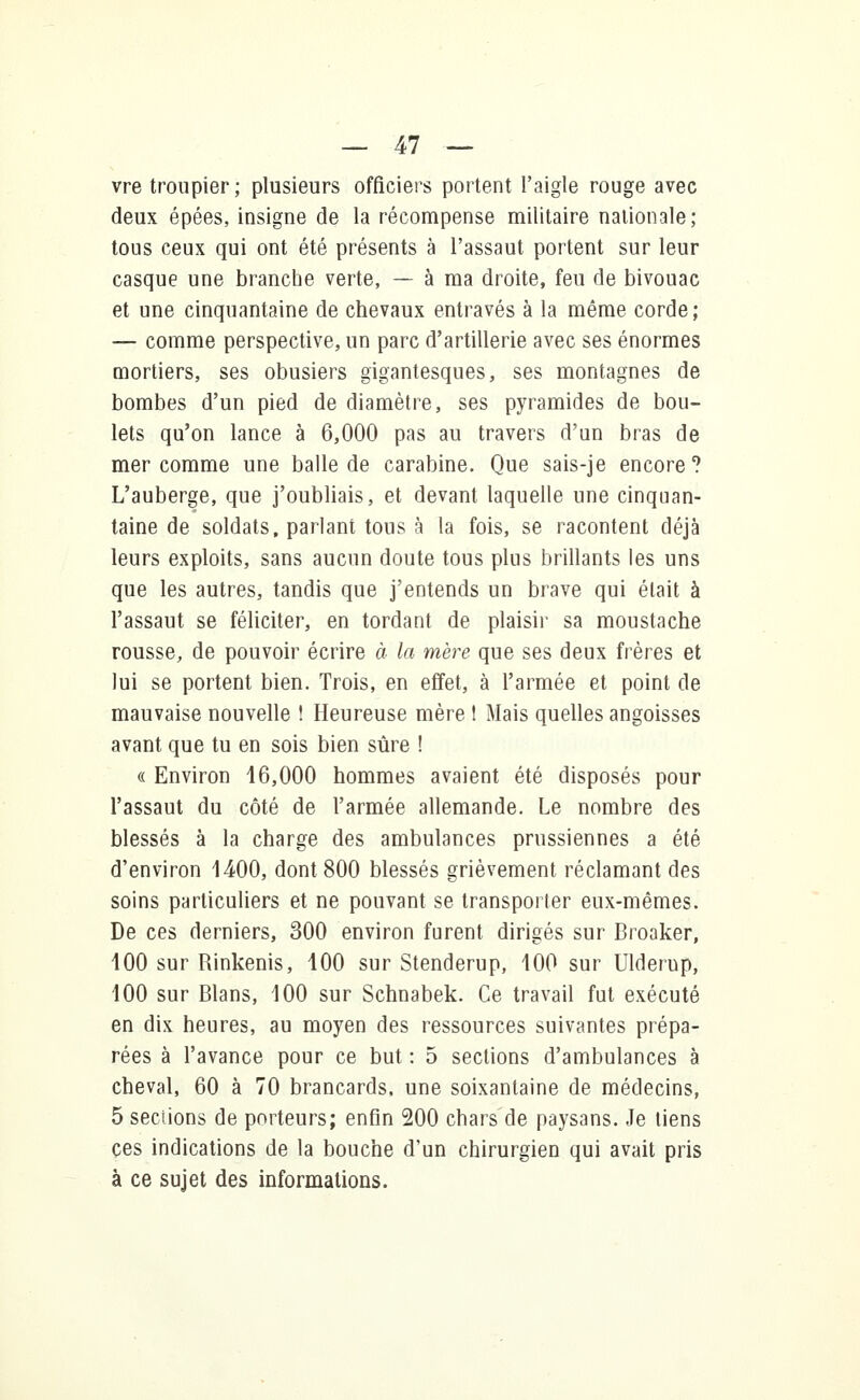 vre troupier; plusieurs officiers portent l'aigle rouge avec deux épées, insigne de la récompense militaire nationale; tous ceux qui ont été présents à l'assaut portent sur leur casque une branche verte, — à ma droite, feu de bivouac et une cinquantaine de chevaux entravés à la même corde; — comme perspective, un parc d'artillerie avec ses énormes mortiers, ses obusiers gigantesques, ses montagnes de bombes d'un pied de diamètre, ses pyramides de bou- lets qu'on lance à 6,000 pas au travers d'un bras de mer comme une balle de carabine. Que sais-je encore? L'auberge, que j'oubliais, et devant laquelle une cinquan- taine de soldats, parlant tous à la fois, se racontent déjà leurs exploits, sans aucun doute tous plus brillants les uns que les autres, tandis que j'entends un brave qui était à l'assaut se féliciter, en tordant de plaisir sa moustache rousse, de pouvoir écrire à la mère que ses deux frères et lui se portent bien. Trois, en effet, à l'armée et point de mauvaise nouvelle ! Heureuse mère I Mais quelles angoisses avant que tu en sois bien sûre ! « Environ 16,000 hommes avaient été disposés pour l'assaut du côté de l'armée allemande. Le nombre des blessés à la charge des ambulances prussiennes a été d'environ 1400, dont 800 blessés grièvement réclamant des soins particuliers et ne pouvant se transporter eux-mêmes. De ces derniers, 300 environ furent dirigés sur Broaker, 100 sur Rinkenis, 100 sur Stenderup, 100 sur Ulderup, 100 sur Blans, 100 sur Schnabek. Ce travail fut exécuté en dix heures, au moyen des ressources suivantes prépa- rées à l'avance pour ce but : 5 sections d'ambulances à cheval, 60 à 70 brancards, une soixantaine de médecins, 5 sections de porteurs; enfin 200 chars de paysans. Je tiens ces indications de la bouche d'un chirurgien qui avait pris à ce sujet des informations.