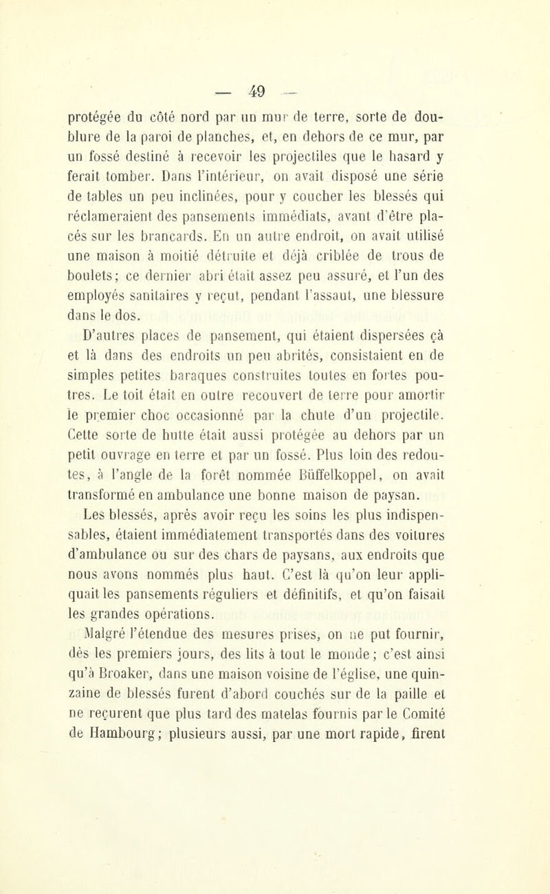 protégée du côté nord par un mur de terre, sorte de dou- blure de la paroi de planches, et, en dehors de ce mur, par un fossé destiné à recevoir les projectiles que le hasard y ferait tomber. Dans l'intérieur, on avait disposé une série de tables un peu inclinées, pour y coucher les blessés qui réclameraient des pansements immédiats, avant d'être pla- cés sur les brancards. En un autre endroit, on avait utilisé une maison à moitié détruite et déjà criblée de trous de boulets; ce dernier abri était assez peu assuré, et l'un des employés sanitaires y reçut, pendant l'assaut, une blessure dans le dos. D'autres places de pansement, qui étaient dispersées çà et là dans des endroits un peu abrités, consistaient en de simples petites baraques construites toutes en fortes pou- tres. Le toit était en outre recouvert de terre pour amortir le premier choc occasionné par la chute d'un projectile. Cette sorte de hutte était aussi protégée au dehors par un petit ouvrage en terre et par un fossé. Plus loin des redou- tes, à l'angle de la forêt nommée Bùffelkoppel, on avait transformé en ambulance une bonne maison de paysan. Les blessés, après avoir reçu les soins les plus indispen- sables, étaient immédiatement transportés dans des voilures d'ambulance ou sur des chars de paysans, aux endroits que nous avons nommés plus haut. C'est là qu'on leur appli- quait les pansements réguliers et définitifs, et qu'on faisait les grandes opérations. Malgré l'étendue des mesures prises, on ne put fournir, dès les premiers jours, des lits à tout le monde ; c'est ainsi qu'à Broaker, dans une maison voisine de l'église, une quin- zaine de blessés furent d'abord couchés sur de la paille et ne reçurent que plus tard des matelas fournis par le Comité de Hambourg; plusieurs aussi, par une mort rapide, firent