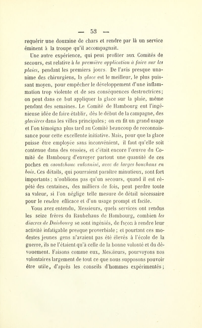 requérir une douzaine de chars et rendre par là un service éminent à la troupe qu'il accompagnait. Une autre expérience, qui peut profiler aux Comités de secours, est relative à la première application à faire sur les plaies, pendant les premiers jours. De l'avis presque una- nime des chirurgiens, la glace est le meilleur, le plus puis- sant moyen, pour empêcher le développement d'une inflam- mation trop violente et de ses conséquences destructrices; on peut dans ce but appliquer la glace sur la plaie, même pendant des semaines. Le Comité de Hambourg eut l'ingé- nieuse idée de faire établir, dès le début de la campagne, des glacières dans les villes principales; on en fit un grand usage et l'on témoigna plus tard au Comité beaucoup de reconnais- sance pour celte excellente initiative. Mais, pour que la glace puisse être employée sans inconvénient, il faut qu'elle soit contenue dans des vessies, et c'était encore l'œuvre du Co- mité de Hambourg d'envoyer partout une quantité de ces poches en caoutchouc vulcanisé, avec de larges bouchons en bois. Ces détails, qui pourraient paraître minutieux, sont fort importants ; n'oublions pas qu'un secours, quand il est ré- pété des centaines, des milliers de fois, peut perdre toute sa valeur, si l'on néglige telle mesure de détail nécessaire pour le rendre efficace et d'un usage prompt et facile. Vous avez entendu, Messieurs, quels services ont rendus les seize frères du Rauhehaus de Hambourg, combien les diacres de Duisbourg se sont ingéniés, de façon à rendre leur activité infatigable presque proverbiale ; et pourtant ces mo- destes jeunes gens n'avaient pas été élevés à l'école de la guerre, ils ne l'étaient qu'à celle de la bonne volonté et du dé- vouement. Faisons comme eux, Messieurs, pourvoyons nos volontaires largement de tout ce que nous supposons pouvoir être utile, d'après les conseils d'hommes expérimentés;