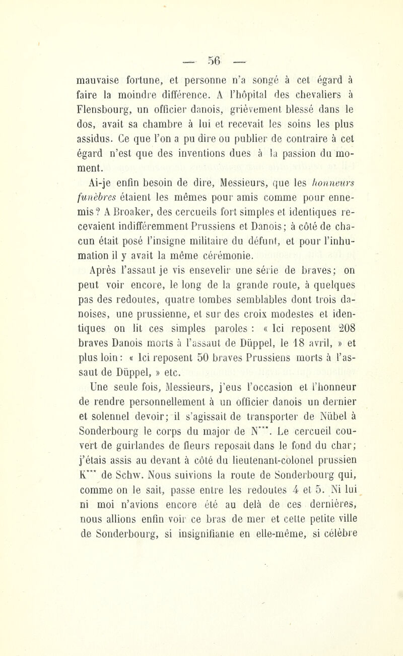mauvaise fortune, et personne n'a songé à cet égard à faire la moindre différence. A l'hôpital des chevaliers à Flensbourg, un officier danois, grièvement blessé dans le dos, avait sa chambre à lui et recevait les soins les plus assidus. Ce que l'on a pu dire ou publier de contraire à cet égard n'est que des inventions dues à la passion da mo- ment. Ai-je enfin besoin de dire, Messieurs, que les honneurs funèbres étaient les mêmes pour amis comme pour enne- mis? A Broaker, des cercueils fort simples et identiques re- cevaient indifféremment Prussiens et Danois; à côté de cha- cun était posé l'insigne militaire du défunt, et pour l'inhu- mation il y avait la même cérémonie. Après l'assaut je vis ensevelir une série de braves; on peut voir encore, le long de la grande route, à quelques pas des redoutes, quatre tombes semblables dont trois da- noises, une prussienne, et sur des croix modestes et iden- tiques on lit ces simples paroles : « Ici reposent °208 braves Danois morts à l'assaut de Dûppel, le 18 avril, » et plus loin : « Ici reposent 50 braves Prussiens morts à l'as- saut de Dùppel, » etc. Une seule fois, Messieurs, j'eus l'occasion et l'honneur de rendre personnellement à un officier danois un dernier et solennel devoir; il s'agissait de transporter de Nùbel à Sonderbourg le corps du major de N**\ Le cercueil cou- vert de guirlandes de fleurs reposait dans le fond du char; j'étais assis au devant à côté du lieutenant-colonel prussien K* de Schw. Nous suivions la route de Sonderbourg qui, comme on le sait, passe entre les redoutes 4 et 5. Ni lui ni moi n'avions encore été au delà de ces dernières, nous allions enfin voir ce bras de mer et cette petite ville de Sonderbourg, si insignifiante en elle-même, si célèbre