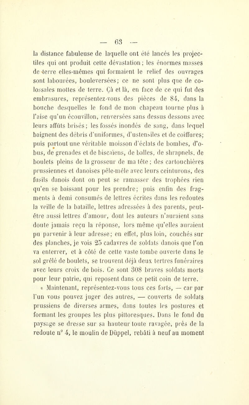 la distance fabuleuse de laquelle ont été lancés les projec- tiles qui ont produit cette dévastation ; les énormes masses de terre elles-mêmes qui formaient le relief des ouvrages sont labourées, bouleversées; ce ne sont plus que de co- lossales mottes de terre. Çà et là, en face de ce qui fut des embrasures, représentez-vous des pièces de 84, dans la bouche desquelles le fond de mon chapeau tourne plus à l'aise qu'un écouvillon, renversées sans dessus dessous avec leurs affûts brisés; les fossés inondés de sang, dans lequel baignent des débris d'uniformes, d'ustensiles et de coiffures; puis partout une véritable moisson d'éclats de bombes, d'o- bus, de grenades et de biscaïens, de balles, de shrapnels, de boulets pleins de la grosseur de ma tête ; des cartouchières prussiennes et danoises pêle-mêle avec leurs ceinturons, des fusils danois dont on peut se ramasser des trophées rien qu'en se baissant pour les prendre; puis enfin des frag- ments à demi consumés de lettres écrites dans les redoutes la veille de la bataille, lettres adressées à des parents, peut- être aussi lettres d'amour, dont les auteurs n'auraient sans doute jamais reçu la réponse, lors même qu'elles auraient pu parvenir à leur adresse; en effet, plus loin, couchés sur des planches, je vois 25 cadavres de soldats danois que l'on va enterrer, et à côté de cette vaste tombe ouverte dans le sol grêlé de boulets, se trouvent déjà deux tertres funéraires avec leurs croix de bois. Ce sont 308 braves soldats morts pour leur patrie, qui reposent dans ce petit coin de terre. « Maintenant, représentez-vous tous ces forts, — car par l'un vous pouvez juger des autres, — couverts de soldats prussiens de diverses armes, dans toutes les postures et formant les groupes les plus pittoresques. Dans le fond du paysage se dresse sur sa hauteur toute ravagée, près de la redoute n° 4, le moulin de Dûppel, rebâti à neuf au moment