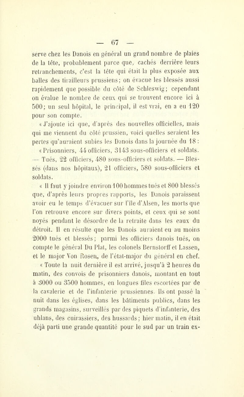 serve chez les Danois en général un grand nombre de plaies de la tête, probablement parce que, cachés derrière leurs retranchements, c'est la tête qui était la plus exposée aux balles des tirailleurs prussiens; on évacue les blessés aussi rapidement que possible du côté de Schleswig; cependant on évalue le nombre de ceux qui se trouvent encore ici à 500; un seul hôpital, le principal, il est vrai, en a eu 120 pour son compte. « J'ajoute ici que, d'après des nouvelles officielles, mais qui me viennent du côté prussien, voici quelles seraient les pertes qu'auraient subies les Danois dans la journée du 18 : «Prisonniers, M officiers, 314-3 sous-officiers et soldats. — Tués, 22 officiers, 480 sous-officiers et soldats. — Bles- sés (dans nos hôpitaux), 21 officiers, 580 sous-officiers et soldats. « Il faut y joindre environ 100 hommes tués et 800 blessés que, d'après leurs propres rapports, les Danois paraissent avoir eu le temps d'évacuer sur l'île d'Alsen, les morts que l'on retrouve encore sur divers points, et ceux qui se sont noyés pendant le désordre de la retraite dans les eaux du détroit. Il en résulte que les Danois au l'aient eu au moins 2000 tués et blessés; parmi les officiers danois tués, on compte le général Du Plat, les colonels Bernstorffet Lassen, et le major Von Piosen, de l'état-major du général en chef. « Toute la nuit dernière il est arrivé, jusqu'à 2 heures du matin, des convois de prisonniers danois, montant en tout à 3000 ou 3500 hommes, en longues files escortées par de la cavalerie et de l'infanterie prussiennes. Ils ont passé la nuit dans les églises, dans les bâtiments publics, dans les grands magasins, surveillés par des piquets d'infanterie, des uhlans, des cuirassiers, des hussards ; hier matin, il en était déjà parti une grande quantité pour le sud par un train ex-