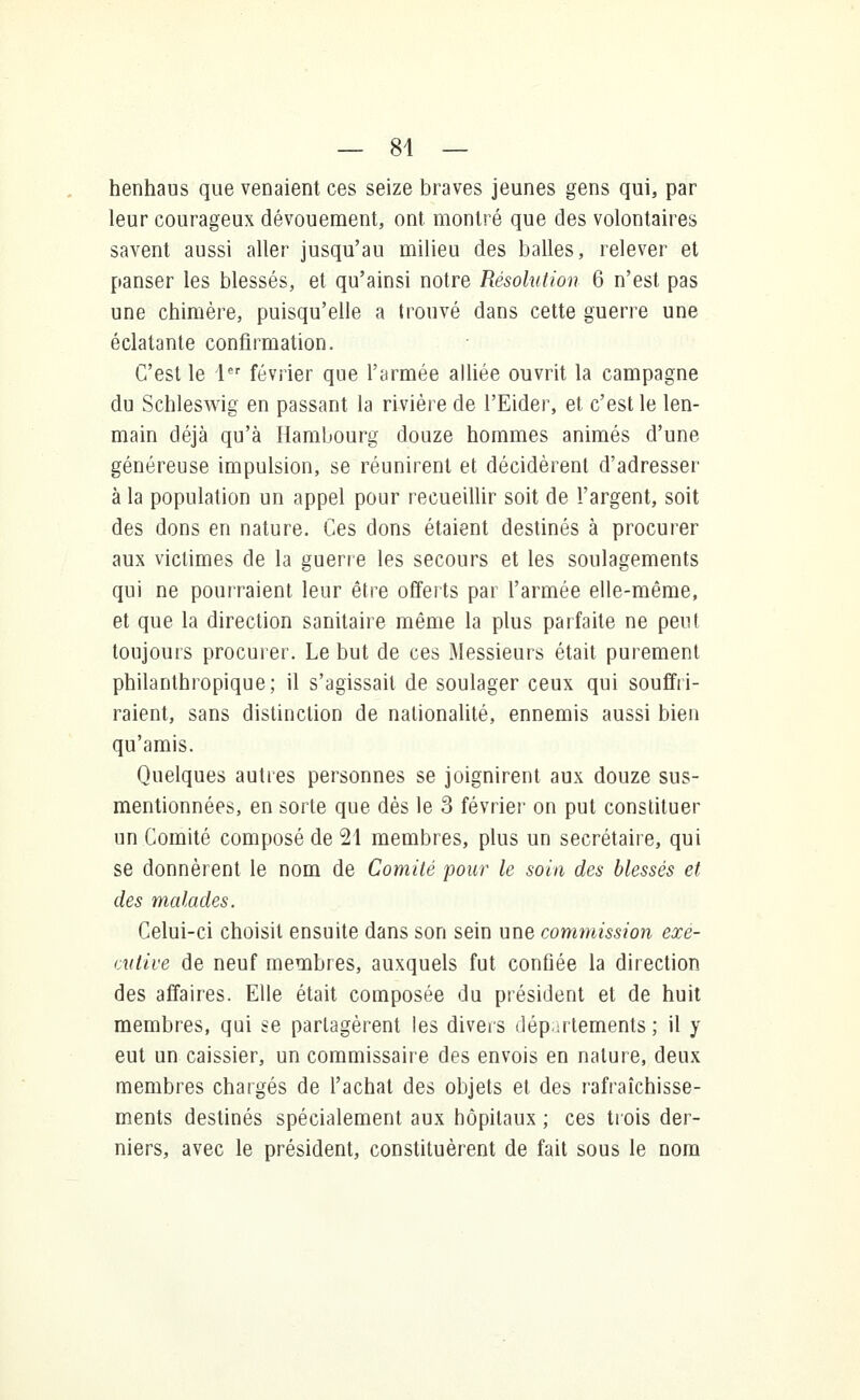 — 84 — henhaus que venaient ces seize braves jeunes gens qui, par leur courageux dévouement, ont montré que des volontaires savent aussi aller jusqu'au milieu des balles, relever et panser les blessés, et qu'ainsi notre Résolution 6 n'est pas une chimère, puisqu'elle a trouvé dans cette guerre une éclatante confirmation. C'est le 1er février que l'armée alliée ouvrit la campagne du Schleswig en passant la rivière de l'Eider, et c'est le len- main déjà qu'à Hambourg douze hommes animés d'une généreuse impulsion, se réunirent et décidèrent d'adresser à la population un appel pour recueillir soit de l'argent, soit des dons en nature. Ces dons étaient destinés à procurer aux victimes de la guerre les secours et les soulagements qui ne pourraient leur être offerts par l'armée elle-même, et que la direction sanitaire même la plus parfaite ne peut toujours procurer. Le but de ces Messieurs était purement philanthropique; il s'agissait de soulager ceux qui souffri- raient, sans distinction de nationalité, ennemis aussi bien qu'amis. Quelques autres personnes se joignirent aux douze sus- mentionnées, en sorte que dès le 3 février on put constituer un Comité composé de 21 membres, plus un secrétaire, qui se donnèrent le nom de Comité pour le soin des blessés et des malades. Celui-ci choisit ensuite dans son sein une commission exe- cutive de neuf membres, auxquels fut confiée la direction des affaires. Elle était composée du président et de huit membres, qui se partagèrent les divers départements ; il y eut un caissier, un commissaire des envois en nature, deux membres chargés de l'achat des objets et des rafraîchisse- ments destinés spécialement aux hôpitaux ; ces trois der- niers, avec le président, constituèrent de fait sous le nom