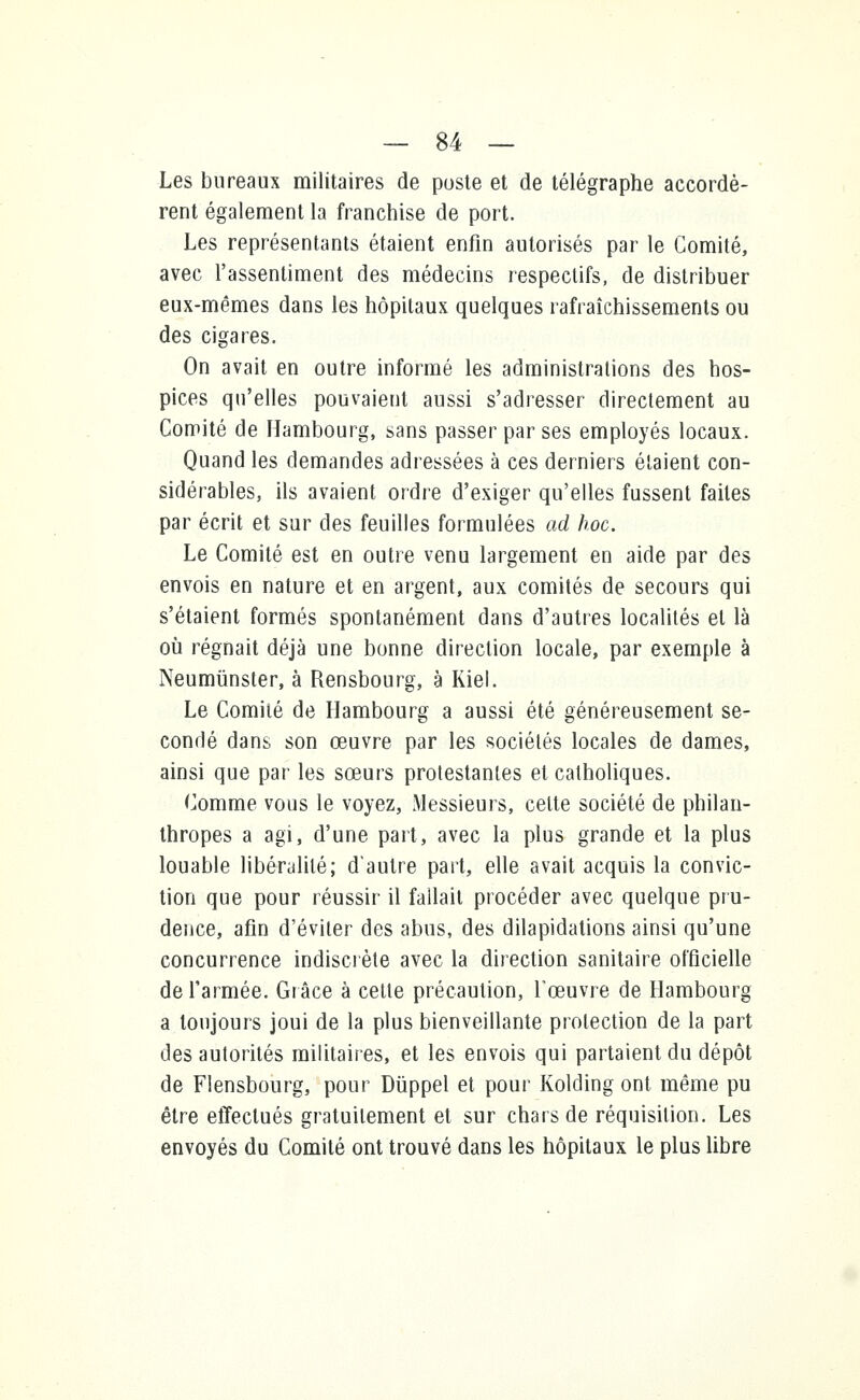 Les bureaux militaires de poste et de télégraphe accordè- rent également la franchise de port. Les représentants étaient enfin autorisés par le Comité, avec l'assentiment des médecins respectifs, de distribuer eux-mêmes dans les hôpitaux quelques rafraîchissements ou des cigares. On avait en outre informé les administrations des hos- pices qu'elles pouvaient aussi s'adresser directement au Comité de Hambourg, sans passer par ses employés locaux. Quand les demandes adressées à ces derniers étaient con- sidérables, ils avaient ordre d'exiger qu'elles fussent faites par écrit et sur des feuilles formulées ad hoc. Le Comité est en outre venu largement en aide par des envois en nature et en argent, aux comités de secours qui s'étaient formés spontanément dans d'autres localités et là où régnait déjà une bonne direction locale, par exemple à Neumûnster, à Rensbourg, à Kiel. Le Comité de Hambourg a aussi été généreusement se- condé dans son œuvre par les sociétés locales de dames, ainsi que par les sœurs protestantes et catholiques. Comme vous le voyez, Messieurs, celte société de philan- thropes a agi, d'une part, avec la plus grande et la plus louable libéralité; d'autre part, elle avait acquis la convic- tion que pour réussir il fallait procéder avec quelque pru- dence, afin d'éviter des abus, des dilapidations ainsi qu'une concurrence indiscrète avec la direction sanitaire officielle de l'armée. Grâce à cette précaution, l'œuvre de Hambourg a toujours joui de la plus bienveillante protection de la part des autorités militaires, et les envois qui partaient du dépôt de Flensbourg, pour Duppel et pour Kolding ont même pu être effectués gratuitement et sur chars de réquisition. Les envoyés du Comité ont trouvé dans les hôpitaux le plus libre